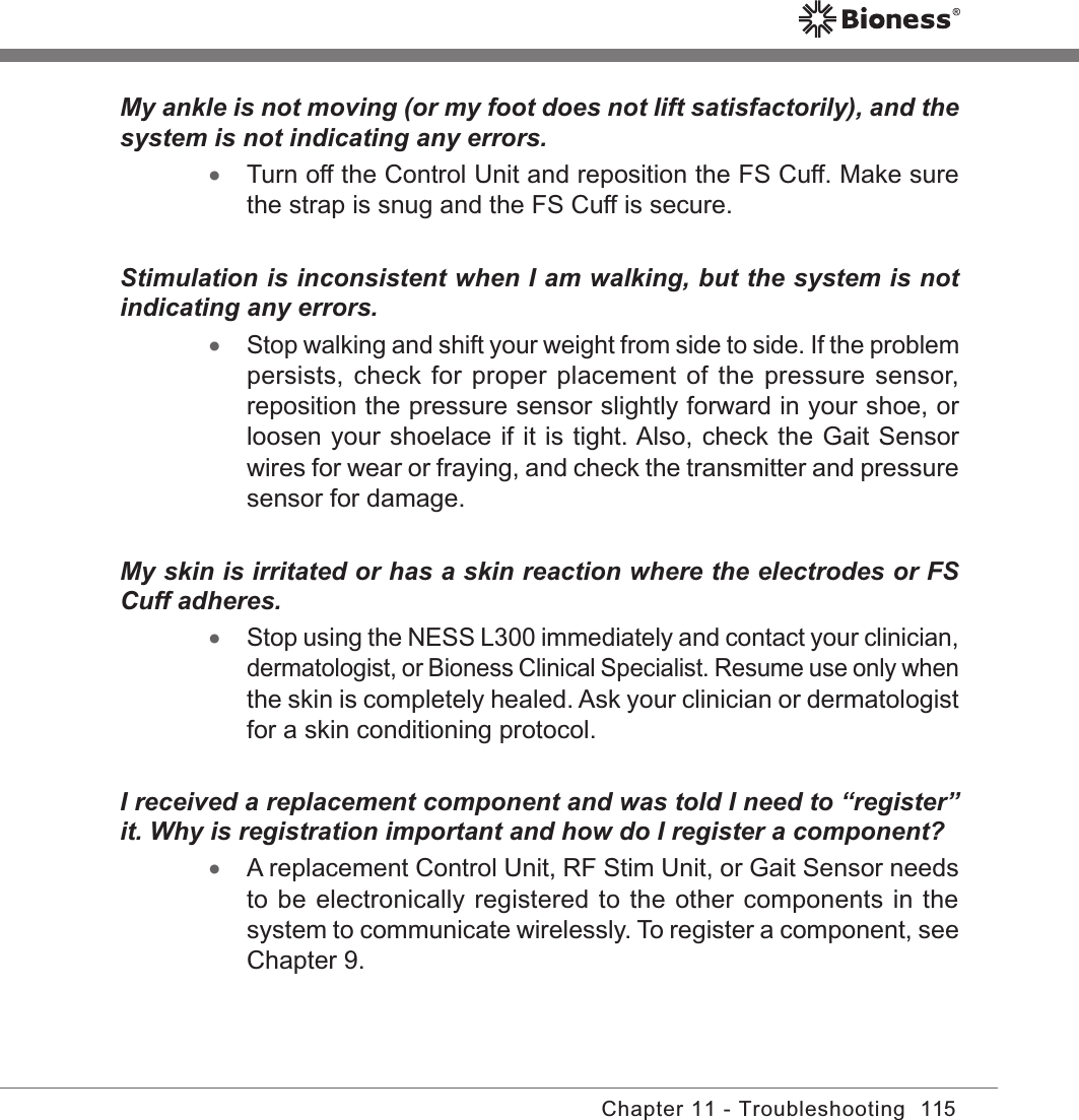 115Chapter 11 - TroubleshootingMy ankle is not moving (or my foot does not lift satisfactorily), and the system is not indicating any errors. •Turn off the Control Unit and reposition the FS Cuff. Make sure the strap is snug and the FS Cuff is secure.Stimulation is inconsistent when I am walking, but the system is not indicating any errors. •Stop walking and shift your weight from side to side. If the problem persists, check for proper placement  of the pressure sensor, reposition the pressure sensor slightly forward in your shoe, or loosen your shoelace if it is tight. Also, check the Gait Sensor wires for wear or fraying, and check the transmitter and pressure sensor for damage.My skin is irritated or has a skin reaction where the electrodes or FS Cuff adheres. •Stop using the NESS L300 immediately and contact your clinician, dermatologist, or Bioness Clinical Specialist. Resume use only when the skin is completely healed. Ask your clinician or dermatologist for a skin conditioning protocol.I received a replacement component and was told I need to “register” it. Why is registration important and how do I register a component? •A replacement Control Unit, RF Stim Unit, or Gait Sensor needs to be electronically registered to the other components in the system to communicate wirelessly. To register a component, see Chapter 9.