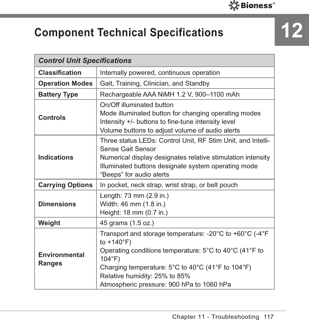 117Chapter 11 - TroubleshootingComponent Technical SpecificationsControl Unit SpeciﬁcationsClassiﬁcation Internally powered, continuous operationOperation Modes Gait, Training, Clinician, and StandbyBattery Type Rechargeable AAA NiMH 1.2 V, 900–1100 mAhControlsOn/Off illuminated buttonMode illuminated button for changing operating modesIntensity +/- buttons to ﬁne-tune intensity levelVolume buttons to adjust volume of audio alertsIndicationsThree status LEDs: Control Unit, RF Stim Unit, and Intelli-Sense Gait SensorNumerical display designates relative stimulation intensityIlluminated buttons designate system operating mode“Beeps” for audio alertsCarrying Options In pocket, neck strap, wrist strap, or belt pouch DimensionsLength: 73 mm (2.9 in.)Width: 46 mm (1.8 in.)Height: 18 mm (0.7 in.)Weight 45 grams (1.5 oz.)Environmental RangesTransport and storage temperature: -20°C to +60°C (-4°F to +140°F)Operating conditions temperature: 5°C to 40°C (41°F to 104°F) Charging temperature: 5°C to 40°C (41°F to 104°F)Relative humidity: 25% to 85% Atmospheric pressure: 900 hPa to 1060 hPa 12