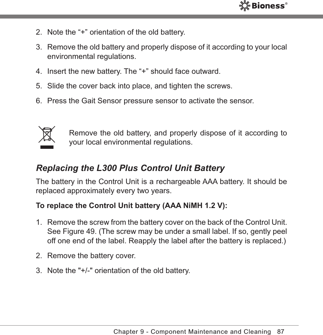 87Chapter 9 - Component Maintenance and Cleaning2.  Note the “+” orientation of the old battery.3.  Remove the old battery and properly dispose of it according to your local environmental regulations.4.  Insert the new battery. The “+” should face outward.5.  Slide the cover back into place, and tighten the screws.6.  Press the Gait Sensor pressure sensor to activate the sensor. Remove the old battery, and properly dispose of it according to your local environmental regulations.Replacing the L300 Plus Control Unit BatteryThe battery in the Control Unit is a rechargeable AAA battery. It should be replaced approximately every two years.To replace the Control Unit battery (AAA NiMH 1.2 V):1. Remove the screw from the battery cover on the back of the Control Unit. See Figure 49. (The screw may be under a small label. If so, gently peel off one end of the label. Reapply the label after the battery is replaced.)2.  Remove the battery cover.3.  Note the &quot;+/-&quot; orientation of the old battery.