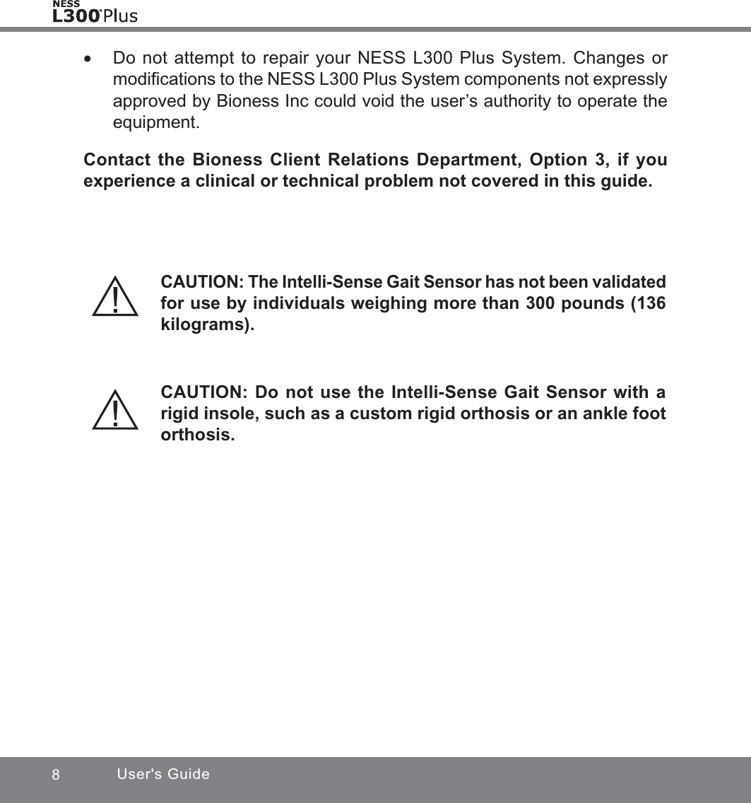 8User&apos;s Guide xDo not attempt to repair your NESS L300 Plus System. Changes or modiﬁcations to the NESS L300 Plus System components not expressly approved by Bioness Inc could void the user’s authority to operate the equipment. Contact the Bioness Client Relations Department, Option 3, if you experience a clinical or technical problem not covered in this guide.CAUTION: The Intelli-Sense Gait Sensor has not been validated for use by individuals weighing more than 300 pounds (136 kilograms).CAUTION: Do not use the Intelli-Sense Gait Sensor with a rigid insole, such as a custom rigid orthosis or an ankle foot orthosis.