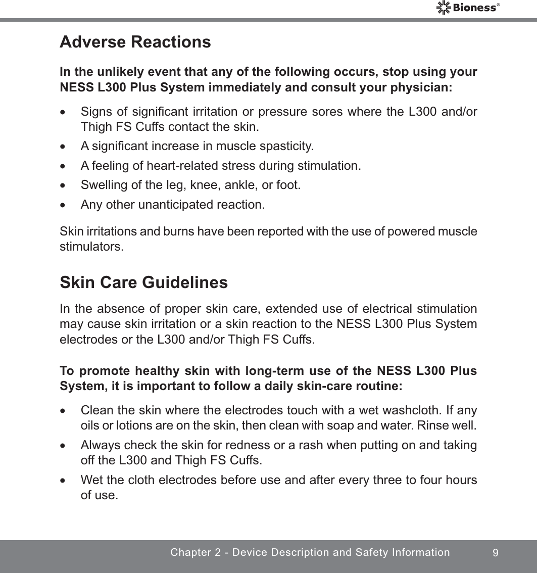 9Chapter 2 - Device Description and Safety InformationAdverse ReactionsIn the unlikely event that any of the following occurs, stop using your NESS L300 Plus System immediately and consult your physician: xSigns of signiﬁcant irritation or pressure sores where the L300 and/or Thigh FS Cuffs contact the skin. xA signiﬁcant increase in muscle spasticity. xA feeling of heart-related stress during stimulation. xSwelling of the leg, knee, ankle, or foot. xAny other unanticipated reaction.Skin irritations and burns have been reported with the use of powered muscle stimulators.Skin Care GuidelinesIn the absence of proper skin care, extended use of electrical stimulation may cause skin irritation or a skin reaction to the NESS L300 Plus System electrodes or the L300 and/or Thigh FS Cuffs. To promote healthy skin with long-term use of the NESS L300 Plus System, it is important to follow a daily skin-care routine: xClean the skin where the electrodes touch with a wet washcloth. If any oils or lotions are on the skin, then clean with soap and water. Rinse well. xAlways check the skin for redness or a rash when putting on and taking off the L300 and Thigh FS Cuffs.  xWet the cloth electrodes before use and after every three to four hours of use.