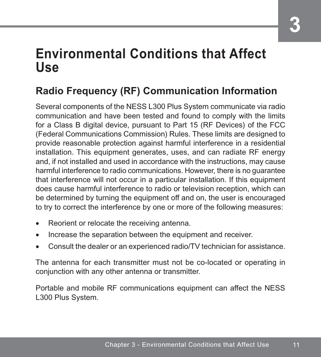 11Chapter 3 - Environmental Conditions that Affect Use3Environmental Conditions that Affect UseRadio Frequency (RF) Communication InformationSeveral components of the NESS L300 Plus System communicate via radio communication and have been tested and found to comply with the limits for a Class B digital device, pursuant to Part 15 (RF Devices) of the FCC (Federal Communications Commission) Rules. These limits are designed to provide reasonable protection against harmful interference in a residential installation. This equipment generates, uses, and can radiate RF energy and, if not installed and used in accordance with the instructions, may cause harmful interference to radio communications. However, there is no guarantee that interference will not occur in a particular installation. If this equipment does cause harmful interference to radio or television reception, which can be determined by turning the equipment off and on, the user is encouraged to try to correct the interference by one or more of the following measures: xReorient or relocate the receiving antenna. xIncrease the separation between the equipment and receiver. xConsult the dealer or an experienced radio/TV technician for assistance.The antenna for each transmitter must not be co-located or operating in conjunction with any other antenna or transmitter.Portable and mobile RF communications equipment can affect the NESS L300 Plus System.