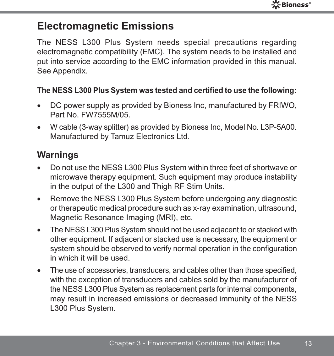 13Chapter 3 - Environmental Conditions that Affect UseElectromagnetic EmissionsThe NESS L300 Plus System needs special precautions regarding electromagnetic compatibility (EMC). The system needs to be installed and put into service according to the EMC information provided in this manual. See Appendix.The NESS L300 Plus System was tested and certiﬁed to use the following: xDC power supply as provided by Bioness Inc, manufactured by FRIWO, Part No. FW7555M/05. xW cable (3-way splitter) as provided by Bioness Inc, Model No. L3P-5A00. Manufactured by Tamuz Electronics Ltd.Warnings xDo not use the NESS L300 Plus System within three feet of shortwave or microwave therapy equipment. Such equipment may produce instability in the output of the L300 and Thigh RF Stim Units. xRemove the NESS L300 Plus System before undergoing any diagnostic or therapeutic medical procedure such as x-ray examination, ultrasound, Magnetic Resonance Imaging (MRI), etc. xThe NESS L300 Plus System should not be used adjacent to or stacked with other equipment. If adjacent or stacked use is necessary, the equipment or system should be observed to verify normal operation in the conﬁguration in which it will be used. xThe use of accessories, transducers, and cables other than those speciﬁed, with the exception of transducers and cables sold by the manufacturer of the NESS L300 Plus System as replacement parts for internal components, may result in increased emissions or decreased immunity of the NESS L300 Plus System.