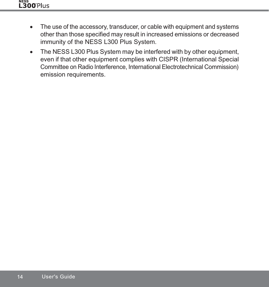 14 User&apos;s Guide xThe use of the accessory, transducer, or cable with equipment and systems other than those speciﬁed may result in increased emissions or decreased immunity of the NESS L300 Plus System. xThe NESS L300 Plus System may be interfered with by other equipment, even if that other equipment complies with CISPR (International Special Committee on Radio Interference, International Electrotechnical Commission) emission requirements.