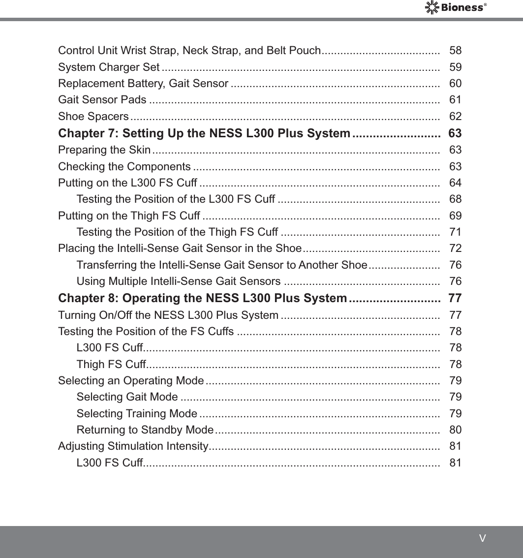 VControl Unit Wrist Strap, Neck Strap, and Belt Pouch ......................................   58System Charger Set .........................................................................................   59Replacement Battery, Gait Sensor ...................................................................   60Gait Sensor Pads .............................................................................................   61Shoe Spacers ...................................................................................................   62Chapter 7: Setting Up the NESS L300 Plus System ..........................   63Preparing the Skin ............................................................................................   63Checking the Components ...............................................................................   63Putting on the L300 FS Cuff .............................................................................   64Testing the Position of the L300 FS Cuff ....................................................   68Putting on the Thigh FS Cuff ............................................................................   69Testing the Position of the Thigh FS Cuff ...................................................   71Placing the Intelli-Sense Gait Sensor in the Shoe ............................................   72Transferring the Intelli-Sense Gait Sensor to Another Shoe .......................   76Using Multiple Intelli-Sense Gait Sensors ..................................................   76Chapter 8: Operating the NESS L300 Plus System ...........................   77Turning On/Off the NESS L300 Plus System ...................................................   77Testing the Position of the FS Cuffs .................................................................   78L300 FS Cuff...............................................................................................   78Thigh FS Cuff..............................................................................................   78Selecting an Operating Mode ...........................................................................   79Selecting Gait Mode ...................................................................................   79Selecting Training Mode .............................................................................   79Returning to Standby Mode ........................................................................   80Adjusting Stimulation Intensity ..........................................................................  81L300 FS Cuff...............................................................................................   81