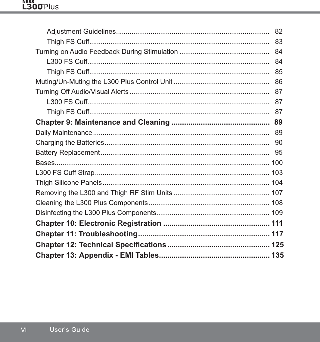 VI User&apos;s GuideAdjustment Guidelines ................................................................................   82Thigh FS Cuff..............................................................................................   83Turning on Audio Feedback During Stimulation ...............................................   84L300 FS Cuff...............................................................................................   84Thigh FS Cuff..............................................................................................   85Muting/Un-Muting the L300 Plus Control Unit ..................................................   86Turning Off Audio/Visual Alerts .........................................................................   87L300 FS Cuff...............................................................................................   87Thigh FS Cuff..............................................................................................   87Chapter 9: Maintenance and Cleaning ...............................................   89Daily Maintenance ............................................................................................   89Charging the Batteries ......................................................................................   90Battery Replacement ........................................................................................   95Bases ................................................................................................................  100L300 FS Cuff Strap ...........................................................................................  103Thigh Silicone Panels .......................................................................................  104Removing the L300 and Thigh RF Stim Units ..................................................  107Cleaning the L300 Plus Components ...............................................................  108Disinfecting the L300 Plus Components ...........................................................  109Chapter 10: Electronic Registration ...................................................  111Chapter 11: Troubleshooting ...............................................................  117Chapter 12: Technical Speciﬁcations .................................................  125Chapter 13: Appendix - EMI Tables .....................................................  135