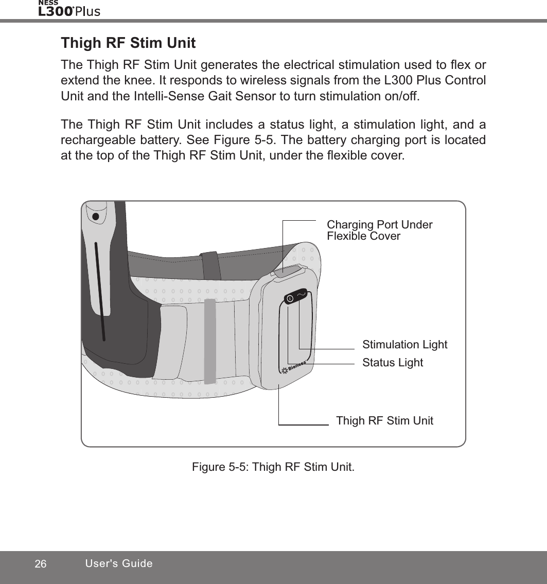 26 User&apos;s GuideThigh RF Stim UnitThe Thigh RF Stim Unit generates the electrical stimulation used to ﬂex or extend the knee. It responds to wireless signals from the L300 Plus Control Unit and the Intelli-Sense Gait Sensor to turn stimulation on/off.The Thigh RF Stim Unit includes a status light, a stimulation light, and a rechargeable battery. See Figure 5-5. The battery charging port is located at the top of the Thigh RF Stim Unit, under the ﬂexible cover. Figure 5-5: Thigh RF Stim Unit.Charging Port Under Flexible CoverThigh RF Stim UnitStimulation LightStatus Light