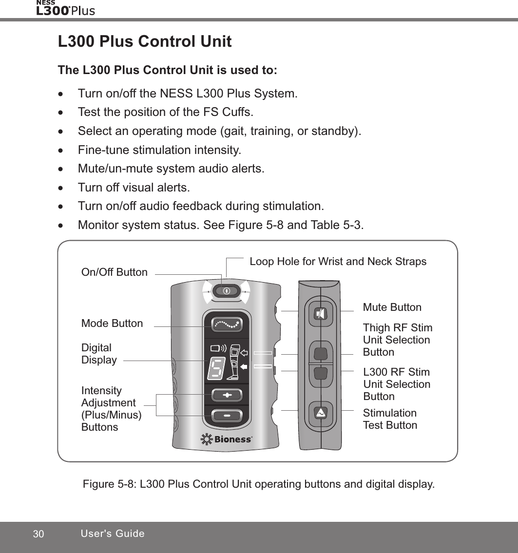 30 User&apos;s GuideL300 Plus Control UnitThe L300 Plus Control Unit is used to: •Turn on/off the NESS L300 Plus System. •Test the position of the FS Cuffs. •Select an operating mode (gait, training, or standby). •Fine-tune stimulation intensity. •Mute/un-mute system audio alerts. •Turn off visual alerts. •Turn on/off audio feedback during stimulation. •Monitor system status. See Figure 5-8 and Table 5-3.Figure 5-8: L300 Plus Control Unit operating buttons and digital display.Mute Button L300 RF Stim Unit Selection Button Stimulation Test ButtonOn/Off ButtonLoop Hole for Wrist and Neck StrapsMode Button Intensity Adjustment (Plus/Minus)ButtonsDigital DisplayThigh RF Stim Unit Selection Button 