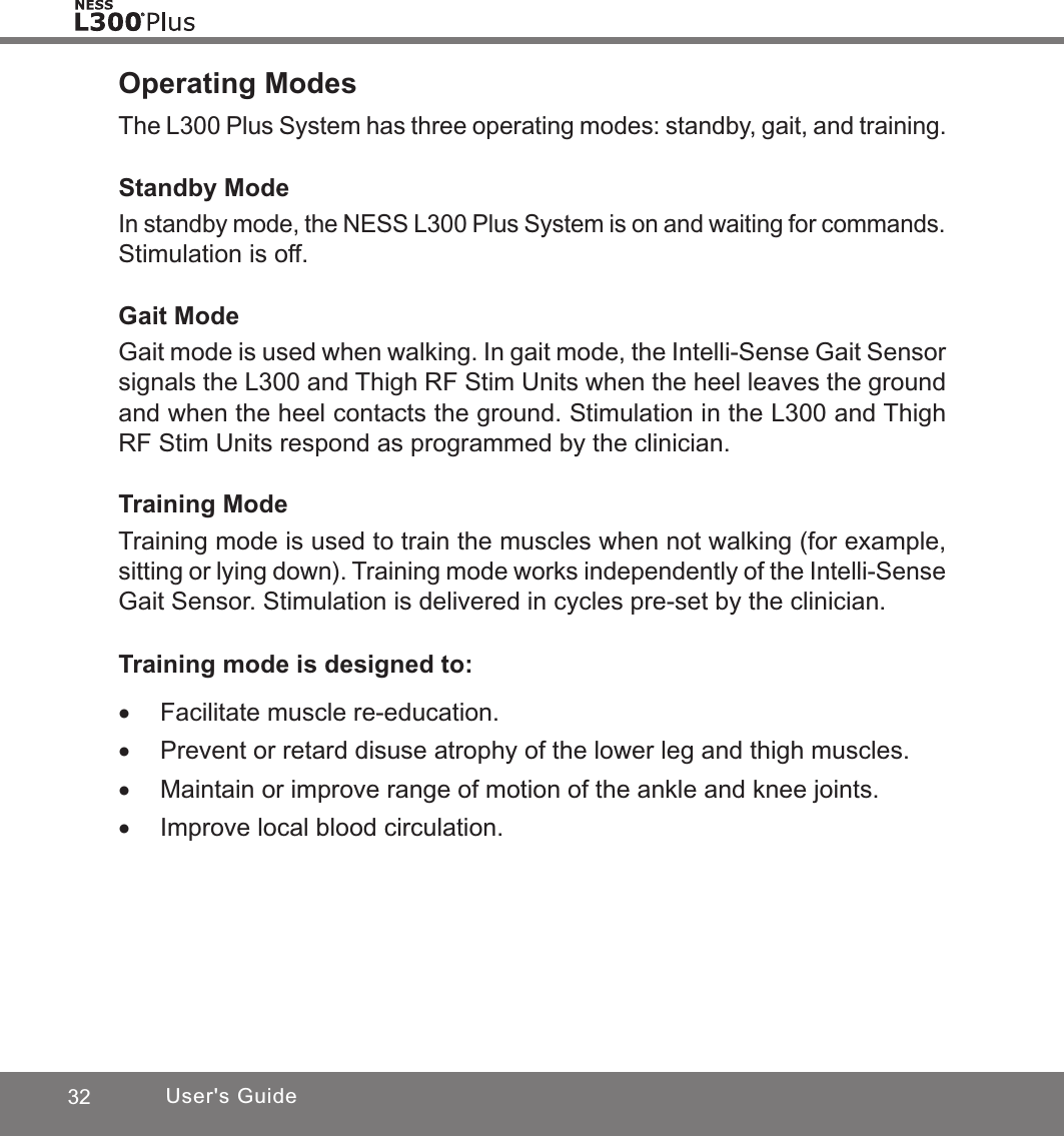 32 User&apos;s GuideOperating ModesThe L300 Plus System has three operating modes: standby, gait, and training. Standby ModeIn standby mode, the NESS L300 Plus System is on and waiting for commands. Stimulation is off.Gait ModeGait mode is used when walking. In gait mode, the Intelli-Sense Gait Sensor signals the L300 and Thigh RF Stim Units when the heel leaves the ground and when the heel contacts the ground. Stimulation in the L300 and Thigh RF Stim Units respond as programmed by the clinician.Training ModeTraining mode is used to train the muscles when not walking (for example, sitting or lying down). Training mode works independently of the Intelli-Sense Gait Sensor. Stimulation is delivered in cycles pre-set by the clinician.Training mode is designed to: •Facilitate muscle re-education. •Prevent or retard disuse atrophy of the lower leg and thigh muscles. •Maintain or improve range of motion of the ankle and knee joints. •Improve local blood circulation.