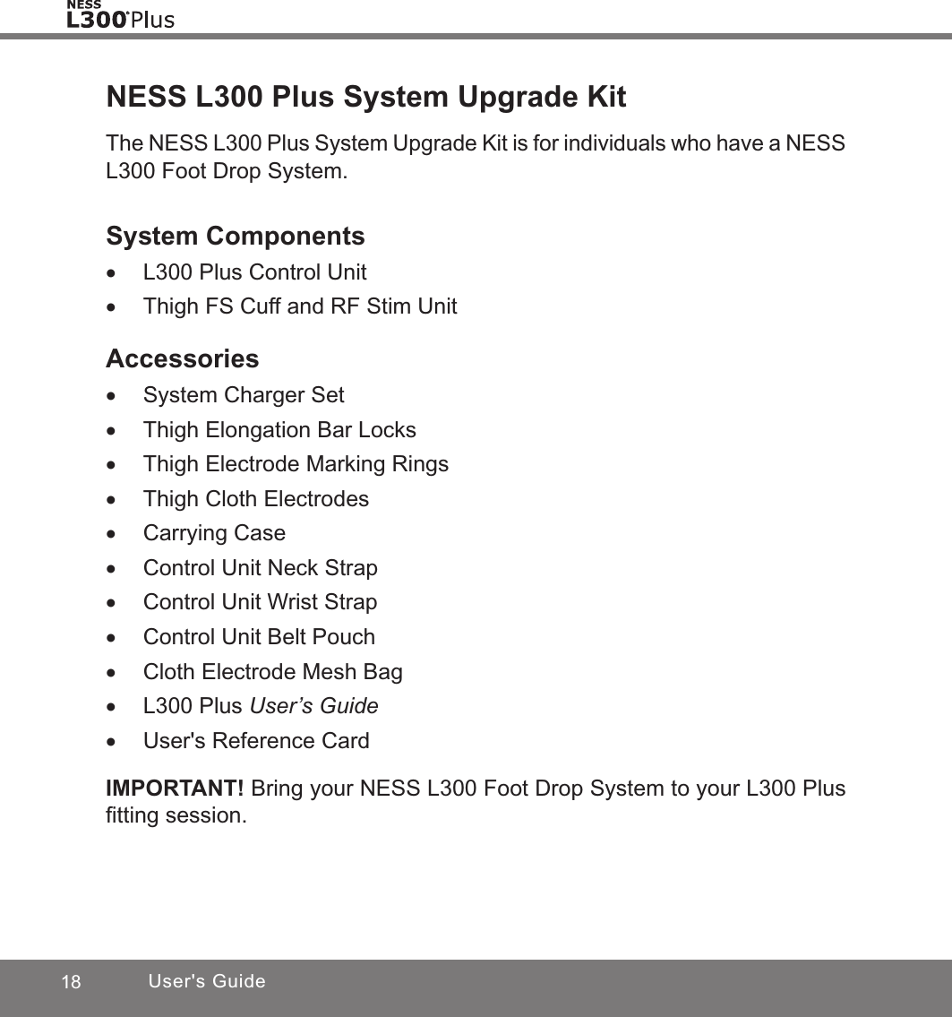 18 User&apos;s GuideNESS L300 Plus System Upgrade KitThe NESS L300 Plus System Upgrade Kit is for individuals who have a NESS L300 Foot Drop System. System Components •L300 Plus Control Unit •Thigh FS Cuff and RF Stim UnitAccessories •System Charger Set •Thigh Elongation Bar Locks •Thigh Electrode Marking Rings •Thigh Cloth Electrodes •Carrying Case •Control Unit Neck Strap •Control Unit Wrist Strap •Control Unit Belt Pouch •Cloth Electrode Mesh Bag •L300 Plus User’s Guide •User&apos;s Reference CardIMPORTANT! Bring your NESS L300 Foot Drop System to your L300 Plus ﬁtting session.