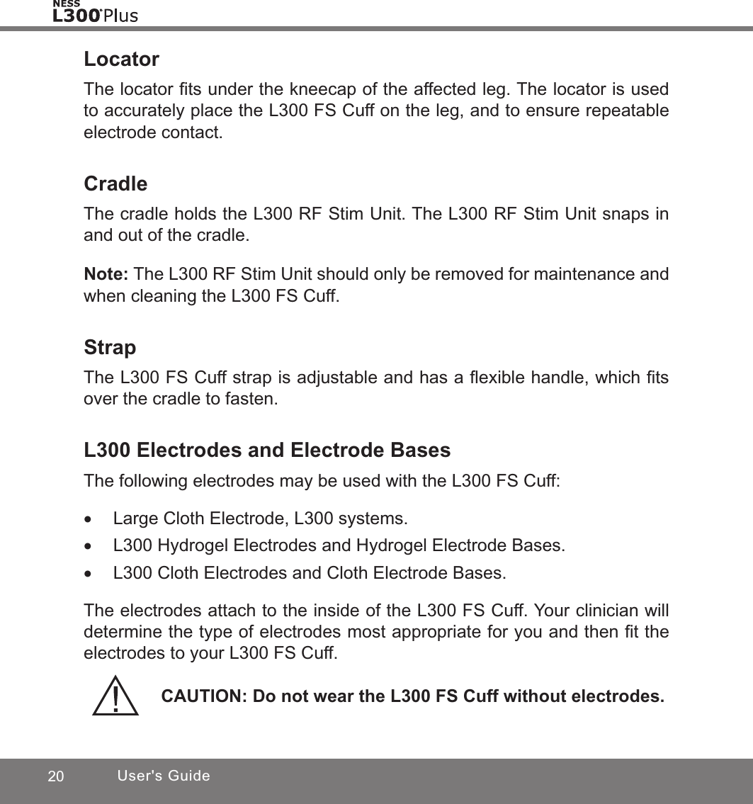 20 User&apos;s GuideLocatorThe locator ﬁts under the kneecap of the affected leg. The locator is used to accurately place the L300 FS Cuff on the leg, and to ensure repeatable electrode contact.CradleThe cradle holds the L300 RF Stim Unit. The L300 RF Stim Unit snaps in and out of the cradle. Note: The L300 RF Stim Unit should only be removed for maintenance and when cleaning the L300 FS Cuff.StrapThe L300 FS Cuff strap is adjustable and has a ﬂexible handle, which ﬁts over the cradle to fasten.L300 Electrodes and Electrode BasesThe following electrodes may be used with the L300 FS Cuff: •Large Cloth Electrode, L300 systems. •L300 Hydrogel Electrodes and Hydrogel Electrode Bases. •L300 Cloth Electrodes and Cloth Electrode Bases.The electrodes attach to the inside of the L300 FS Cuff. Your clinician will determine the type of electrodes most appropriate for you and then ﬁt the electrodes to your L300 FS Cuff. CAUTION: Do not wear the L300 FS Cuff without electrodes.