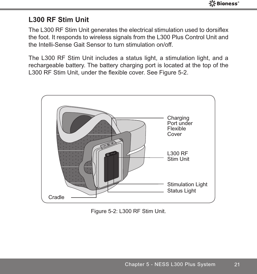 21Chapter 5 - NESS L300 Plus SystemL300 RF Stim UnitThe L300 RF Stim Unit generates the electrical stimulation used to dorsiﬂex the foot. It responds to wireless signals from the L300 Plus Control Unit and the Intelli-Sense Gait Sensor to turn stimulation on/off. The L300 RF Stim Unit includes a status light, a stimulation light, and a rechargeable battery. The battery charging port is located at the top of the L300 RF Stim Unit, under the ﬂexible cover. See Figure 5-2.Figure 5-2: L300 RF Stim Unit.Charging Port under Flexible CoverCradleStatus LightStimulation LightL300 RF Stim Unit