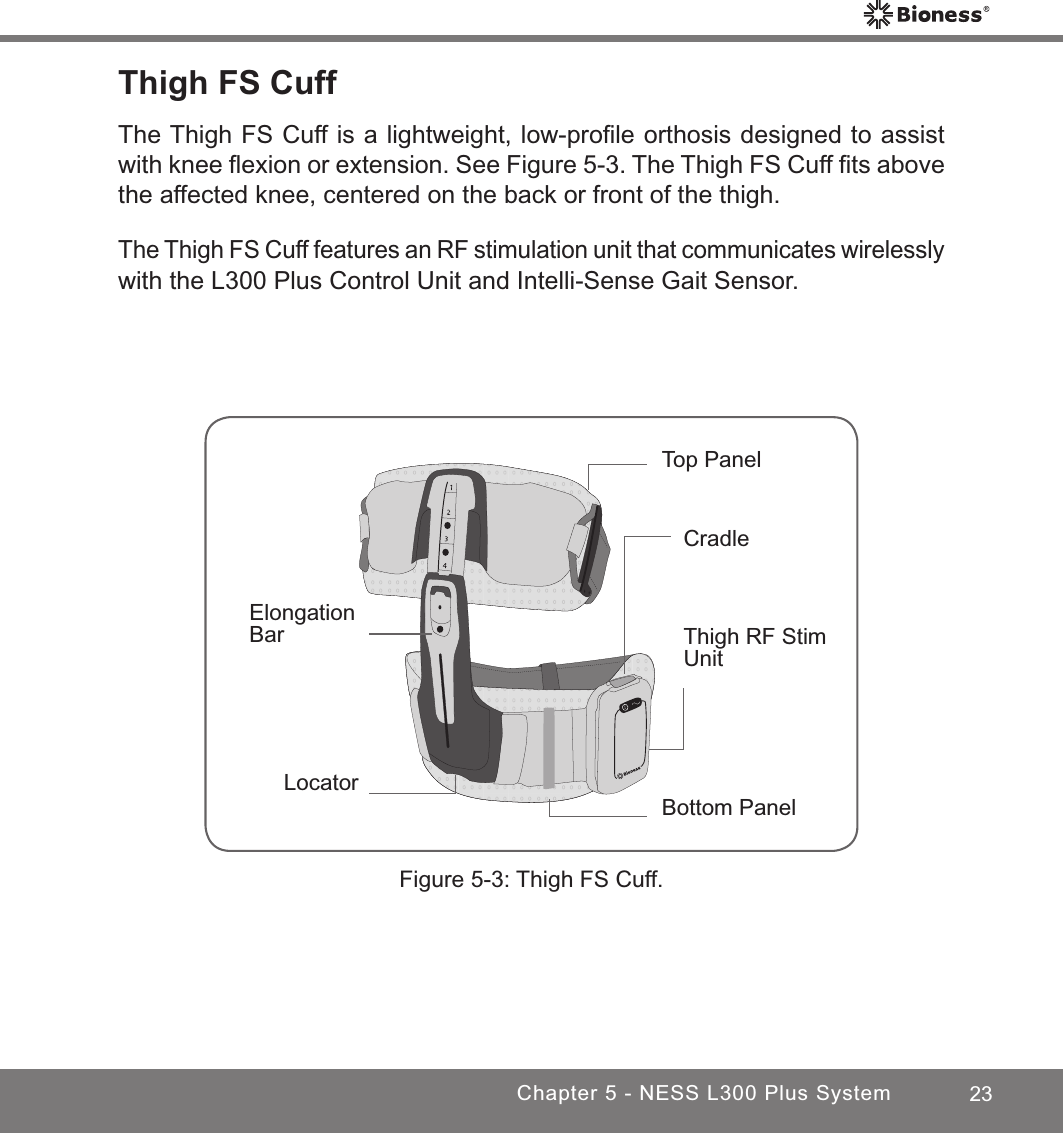 23Chapter 5 - NESS L300 Plus SystemThigh FS Cuff The Thigh FS Cuff is a lightweight, low-proﬁle orthosis designed to assist with knee ﬂexion or extension. See Figure 5-3. The Thigh FS Cuff ﬁts above the affected knee, centered on the back or front of the thigh. The Thigh FS Cuff features an RF stimulation unit that communicates wirelessly with the L300 Plus Control Unit and Intelli-Sense Gait Sensor.Figure 5-3: Thigh FS Cuff.CradleLocatorElongation Bar Thigh RF Stim UnitTop PanelBottom Panel