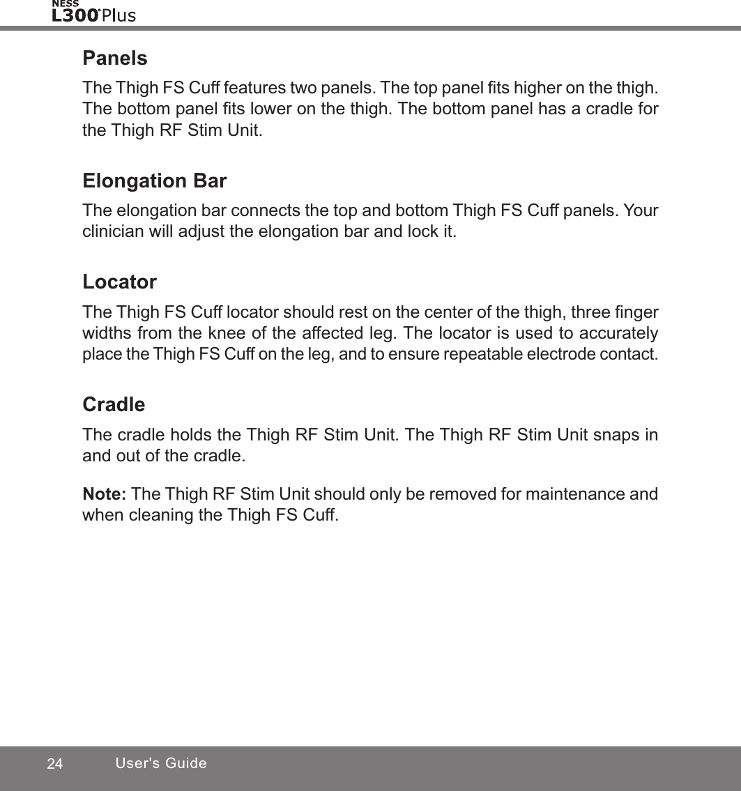 24 User&apos;s GuidePanelsThe Thigh FS Cuff features two panels. The top panel ﬁts higher on the thigh. The bottom panel ﬁts lower on the thigh. The bottom panel has a cradle for the Thigh RF Stim Unit.Elongation BarThe elongation bar connects the top and bottom Thigh FS Cuff panels. Your clinician will adjust the elongation bar and lock it. LocatorThe Thigh FS Cuff locator should rest on the center of the thigh, three ﬁnger widths from the knee of the affected leg. The locator is used to accurately place the Thigh FS Cuff on the leg, and to ensure repeatable electrode contact. CradleThe cradle holds the Thigh RF Stim Unit. The Thigh RF Stim Unit snaps in and out of the cradle.Note: The Thigh RF Stim Unit should only be removed for maintenance and when cleaning the Thigh FS Cuff. 