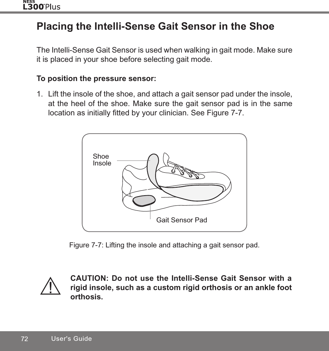 72 User&apos;s GuidePlacing the Intelli-Sense Gait Sensor in the ShoeThe Intelli-Sense Gait Sensor is used when walking in gait mode. Make sure it is placed in your shoe before selecting gait mode.To position the pressure sensor:1.  Lift the insole of the shoe, and attach a gait sensor pad under the insole, at the heel of the shoe. Make sure the gait sensor pad is in the same location as initially ﬁtted by your clinician. See Figure 7-7. Figure 7-7: Lifting the insole and attaching a gait sensor pad.Shoe InsoleGait Sensor PadCAUTION: Do not use the Intelli-Sense Gait Sensor with a rigid insole, such as a custom rigid orthosis or an ankle foot orthosis.