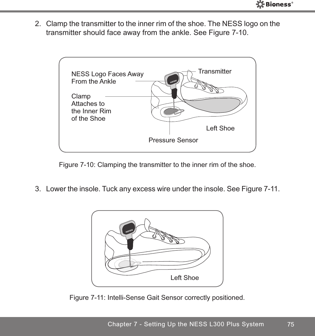 75Chapter 7 - Setting Up the NESS L300 Plus SystemFigure 7-10: Clamping the transmitter to the inner rim of the shoe.Pressure SensorTransmitterClamp Attaches to the Inner Rim of the ShoeNESS Logo Faces AwayFrom the AnkleLeft Shoe2.  Clamp the transmitter to the inner rim of the shoe. The NESS logo on the transmitter should face away from the ankle. See Figure 7-10.Left ShoeFigure 7-11: Intelli-Sense Gait Sensor correctly positioned.3. Lower the insole. Tuck any excess wire under the insole. See Figure 7-11. 