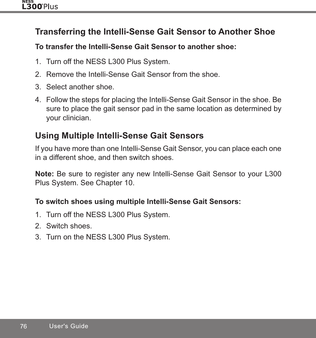 76 User&apos;s GuideTransferring the Intelli-Sense Gait Sensor to Another ShoeTo transfer the Intelli-Sense Gait Sensor to another shoe:1.  Turn off the NESS L300 Plus System.2.  Remove the Intelli-Sense Gait Sensor from the shoe.3.  Select another shoe.4.  Follow the steps for placing the Intelli-Sense Gait Sensor in the shoe. Be sure to place the gait sensor pad in the same location as determined by your clinician.Using Multiple Intelli-Sense Gait SensorsIf you have more than one Intelli-Sense Gait Sensor, you can place each one in a different shoe, and then switch shoes.Note: Be sure to register any new Intelli-Sense Gait Sensor to your L300 Plus System. See Chapter 10.To switch shoes using multiple Intelli-Sense Gait Sensors:1.  Turn off the NESS L300 Plus System.2.  Switch shoes.3.  Turn on the NESS L300 Plus System.