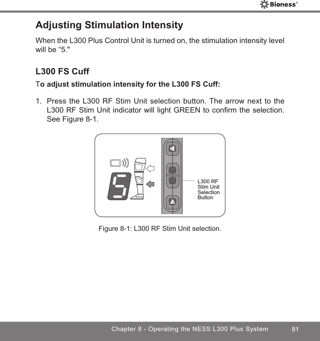 81Chapter 8 - Operating the NESS L300 Plus SystemAdjusting Stimulation IntensityWhen the L300 Plus Control Unit is turned on, the stimulation intensity level will be “5.&quot;L300 FS CuffTo adjust stimulation intensity for the L300 FS Cuff:1.  Press the L300 RF Stim Unit selection button. The arrow next to the L300 RF Stim Unit indicator will light GREEN to conﬁrm the selection. See Figure 8-1.Figure 8-1: L300 RF Stim Unit selection.L300 RF Stim Unit Selection Button 