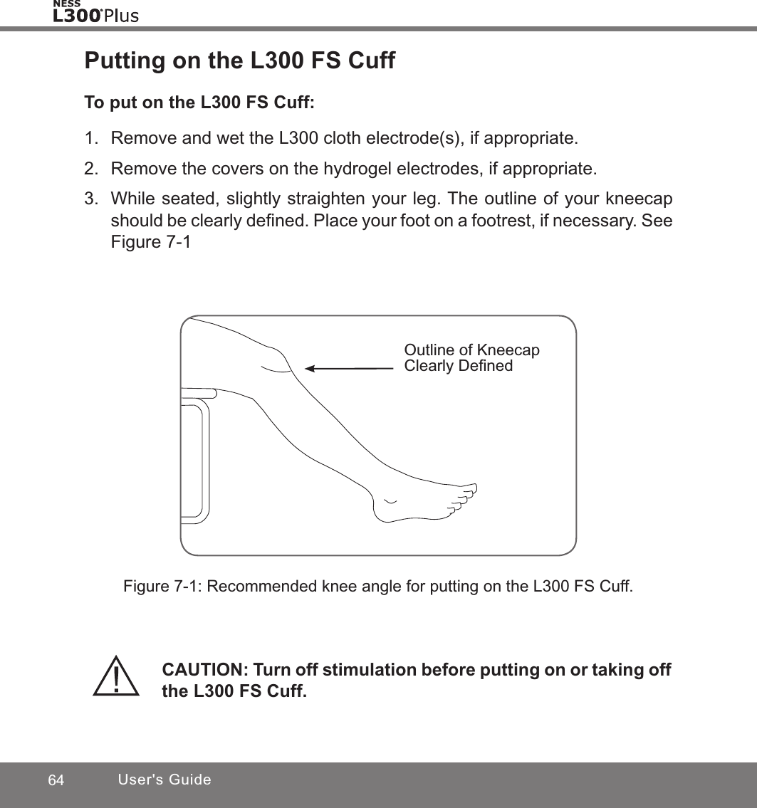 64 User&apos;s GuidePutting on the L300 FS CuffTo put on the L300 FS Cuff:1.  Remove and wet the L300 cloth electrode(s), if appropriate.2.  Remove the covers on the hydrogel electrodes, if appropriate.3.  While seated, slightly straighten your leg. The outline of your kneecap should be clearly deﬁned. Place your foot on a footrest, if necessary. See Figure 7-1Figure 7-1: Recommended knee angle for putting on the L300 FS Cuff.Outline of Kneecap Clearly DeﬁnedCAUTION: Turn off stimulation before putting on or taking off the L300 FS Cuff.