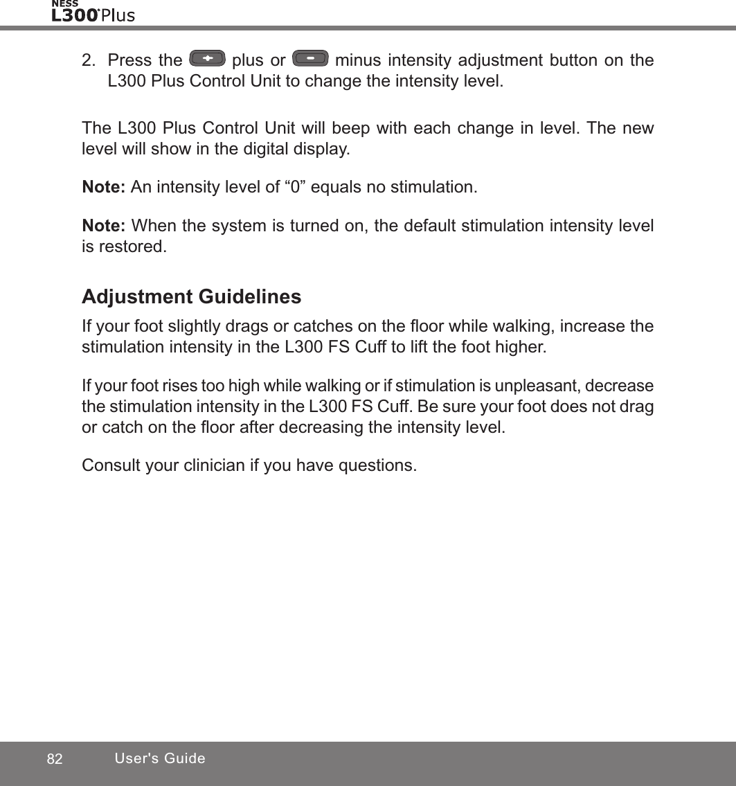 82 User&apos;s Guide2.  Press the   plus or   minus intensity adjustment button on the L300 Plus Control Unit to change the intensity level.The L300 Plus Control Unit will beep with each change in level. The new level will show in the digital display.Note: An intensity level of “0” equals no stimulation.Note: When the system is turned on, the default stimulation intensity level is restored.Adjustment GuidelinesIf your foot slightly drags or catches on the ﬂoor while walking, increase the stimulation intensity in the L300 FS Cuff to lift the foot higher.If your foot rises too high while walking or if stimulation is unpleasant, decrease the stimulation intensity in the L300 FS Cuff. Be sure your foot does not drag or catch on the ﬂoor after decreasing the intensity level.Consult your clinician if you have questions.
