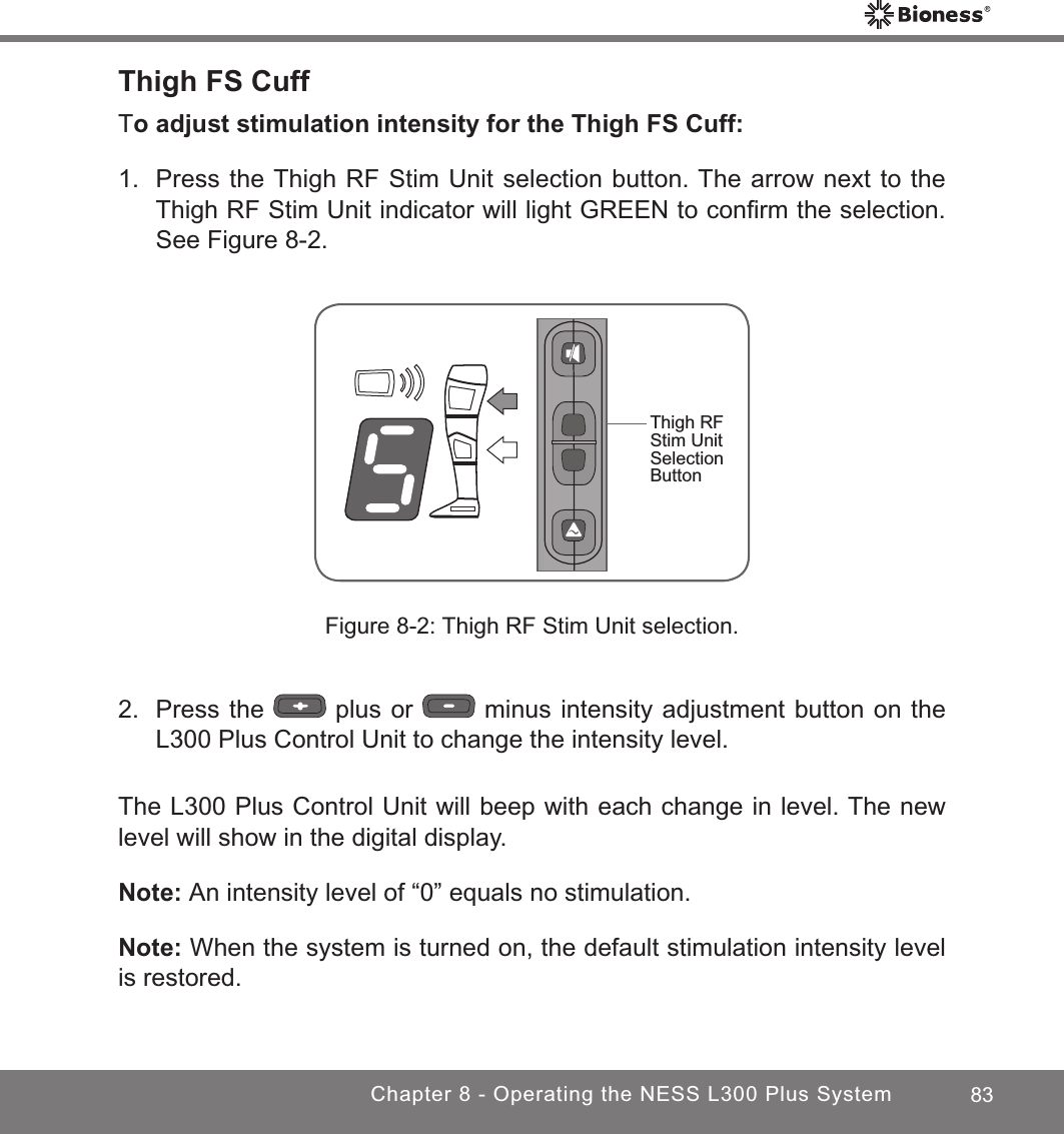 83Chapter 8 - Operating the NESS L300 Plus SystemThigh FS CuffTo adjust stimulation intensity for the Thigh FS Cuff:1.  Press the Thigh RF Stim Unit selection button. The arrow next to the Thigh RF Stim Unit indicator will light GREEN to conﬁrm the selection. See Figure 8-2.Figure 8-2: Thigh RF Stim Unit selection.2.  Press the   plus or   minus intensity adjustment button on the L300 Plus Control Unit to change the intensity level.The L300 Plus Control Unit will beep with each change in level. The new level will show in the digital display.Note: An intensity level of “0” equals no stimulation.Note: When the system is turned on, the default stimulation intensity level is restored.Thigh RF Stim Unit Selection Button 