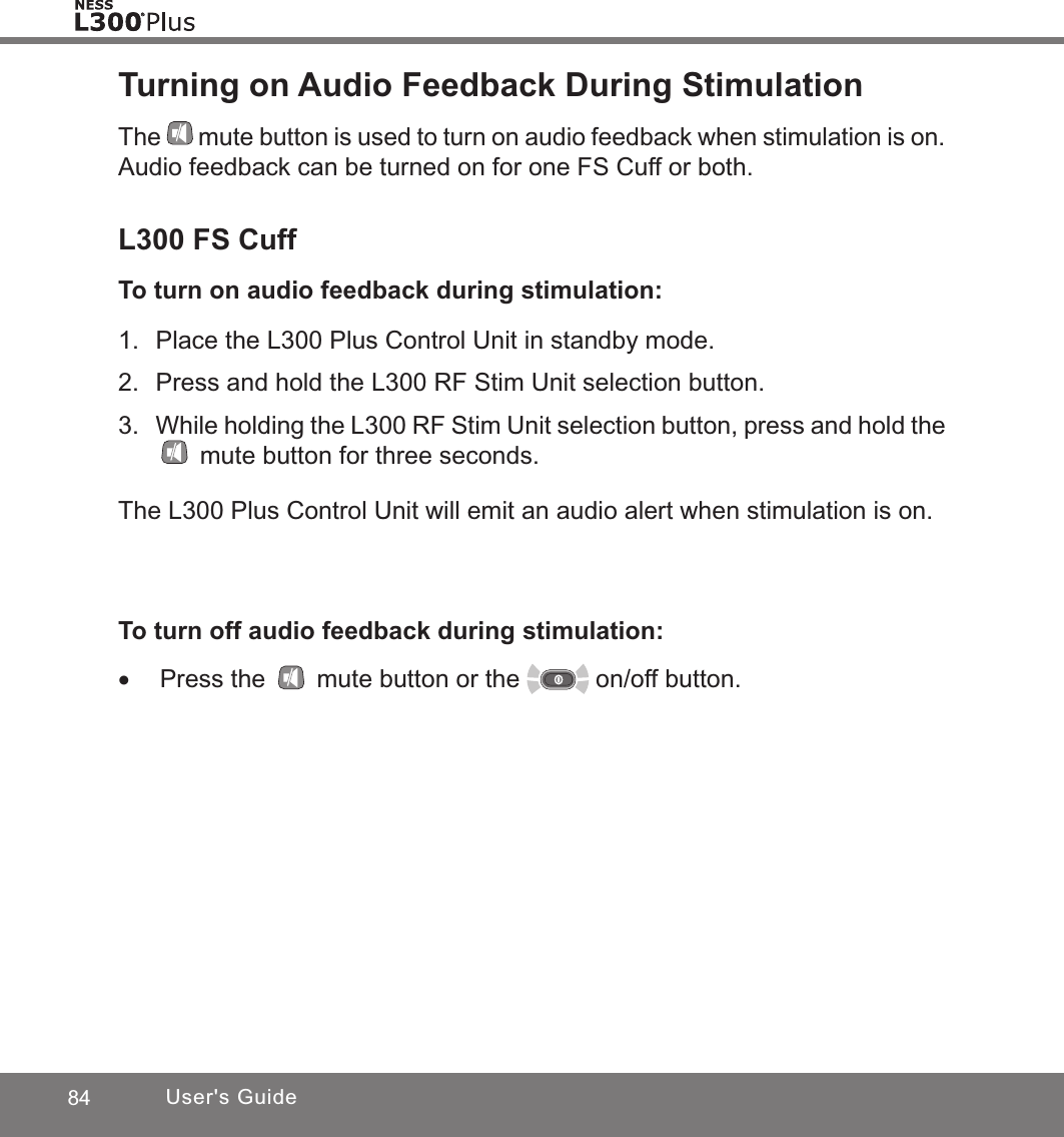 84 User&apos;s GuideTurning on Audio Feedback During StimulationThe mute button is used to turn on audio feedback when stimulation is on. Audio feedback can be turned on for one FS Cuff or both.L300 FS CuffTo turn on audio feedback during stimulation:1.  Place the L300 Plus Control Unit in standby mode.2.  Press and hold the L300 RF Stim Unit selection button.3.  While holding the L300 RF Stim Unit selection button, press and hold the  mute button for three seconds. The L300 Plus Control Unit will emit an audio alert when stimulation is on.To turn off audio feedback during stimulation: •Press the   mute button or the   on/off button.