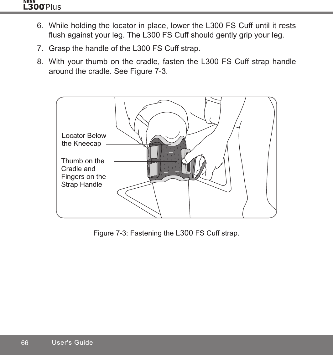 66 User&apos;s GuideFigure 7-3: Fastening the L300 FS Cuff strap.Locator Below the KneecapThumb on the Cradle and Fingers on the Strap Handle6.  While holding the locator in place, lower the L300 FS Cuff until it rests ﬂush against your leg. The L300 FS Cuff should gently grip your leg.7.  Grasp the handle of the L300 FS Cuff strap. 8.  With your thumb on the cradle, fasten the L300 FS Cuff strap handle around the cradle. See Figure 7-3.