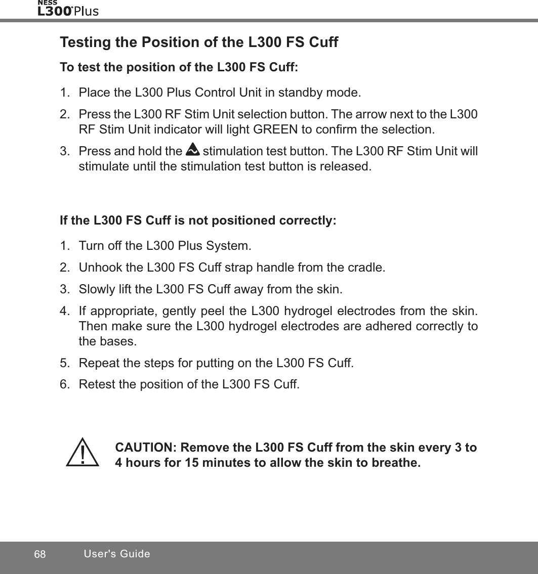 68 User&apos;s GuideTesting the Position of the L300 FS CuffTo test the position of the L300 FS Cuff:1.  Place the L300 Plus Control Unit in standby mode.2. Press the L300 RF Stim Unit selection button. The arrow next to the L300 RF Stim Unit indicator will light GREEN to conﬁrm the selection.3.  Press and hold the   stimulation test button. The L300 RF Stim Unit will stimulate until the stimulation test button is released.If the L300 FS Cuff is not positioned correctly:1.  Turn off the L300 Plus System.2.  Unhook the L300 FS Cuff strap handle from the cradle.3.  Slowly lift the L300 FS Cuff away from the skin.4.  If appropriate, gently peel the L300 hydrogel electrodes from the skin. Then make sure the L300 hydrogel electrodes are adhered correctly to the bases.5.  Repeat the steps for putting on the L300 FS Cuff.6.  Retest the position of the L300 FS Cuff.CAUTION: Remove the L300 FS Cuff from the skin every 3 to 4 hours for 15 minutes to allow the skin to breathe.