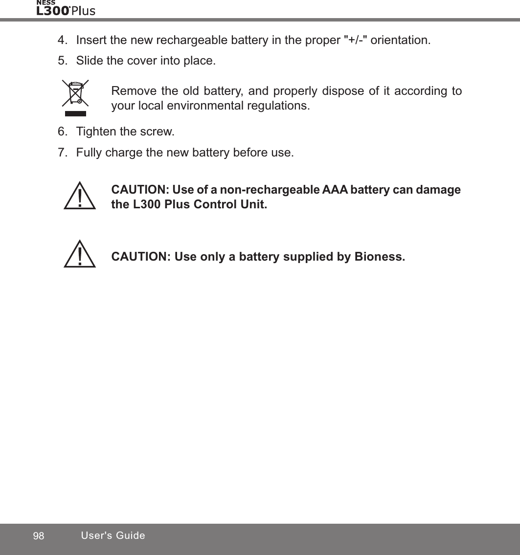 98 User&apos;s Guide4.  Insert the new rechargeable battery in the proper &quot;+/-&quot; orientation. 5.  Slide the cover into place.CAUTION: Use only a battery supplied by Bioness.Remove the old battery, and properly dispose of it according to your local environmental regulations.6.  Tighten the screw.7.  Fully charge the new battery before use.CAUTION: Use of a non-rechargeable AAA battery can damage the L300 Plus Control Unit.