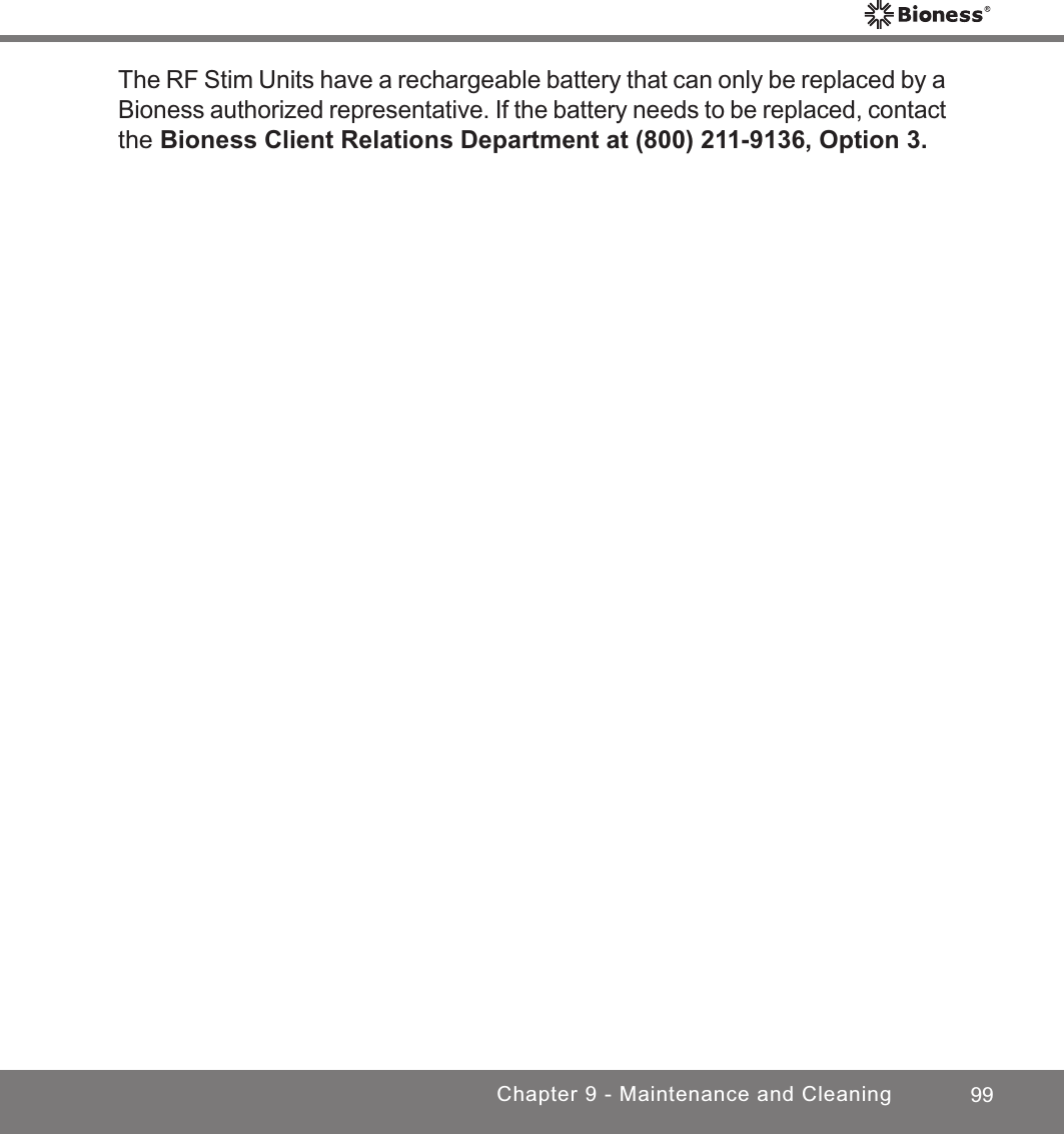 99Chapter 9 - Maintenance and CleaningThe RF Stim Units have a rechargeable battery that can only be replaced by a Bioness authorized representative. If the battery needs to be replaced, contact the Bioness Client Relations Department at (800) 211-9136, Option 3.