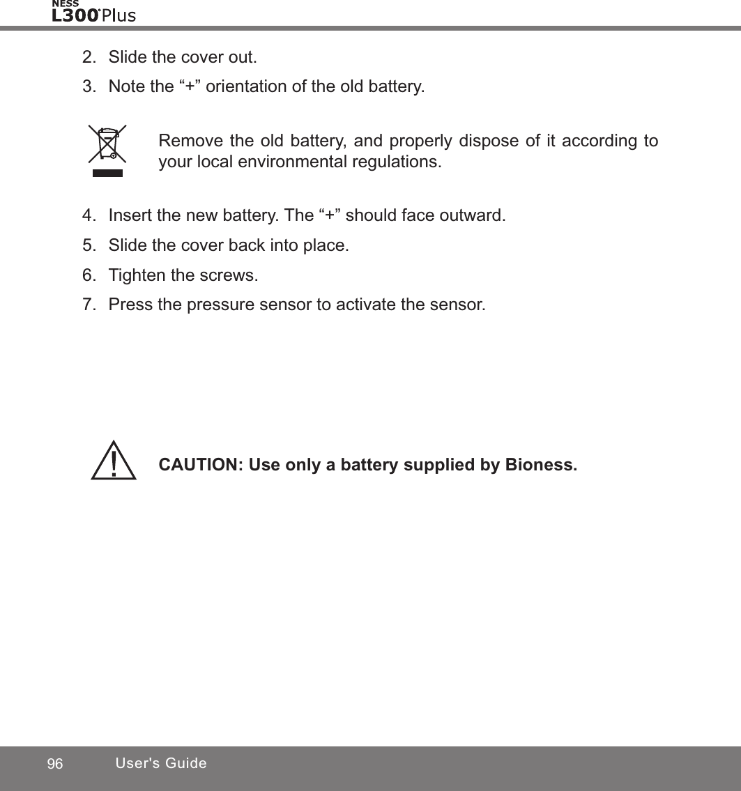 96 User&apos;s Guide2.  Slide the cover out.3.  Note the “+” orientation of the old battery.CAUTION: Use only a battery supplied by Bioness.Remove the old battery, and properly dispose of it according to your local environmental regulations.4.  Insert the new battery. The “+” should face outward.5.  Slide the cover back into place.6.  Tighten the screws.7.  Press the pressure sensor to activate the sensor. 