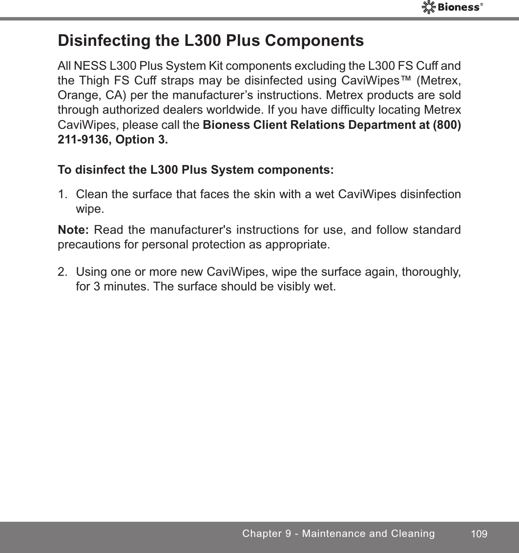 109Chapter 9 - Maintenance and CleaningDisinfecting the L300 Plus ComponentsAll NESS L300 Plus System Kit components excluding the L300 FS Cuff and the Thigh FS Cuff straps may be disinfected using CaviWipes™ (Metrex, Orange, CA) per the manufacturer’s instructions. Metrex products are sold through authorized dealers worldwide. If you have difﬁculty locating Metrex CaviWipes, please call the Bioness Client Relations Department at (800) 211-9136, Option 3.To disinfect the L300 Plus System components:1.  Clean the surface that faces the skin with a wet CaviWipes disinfection wipe.Note: Read the manufacturer&apos;s instructions for use, and follow standard precautions for personal protection as appropriate.2.  Using one or more new CaviWipes, wipe the surface again, thoroughly, for 3 minutes. The surface should be visibly wet.