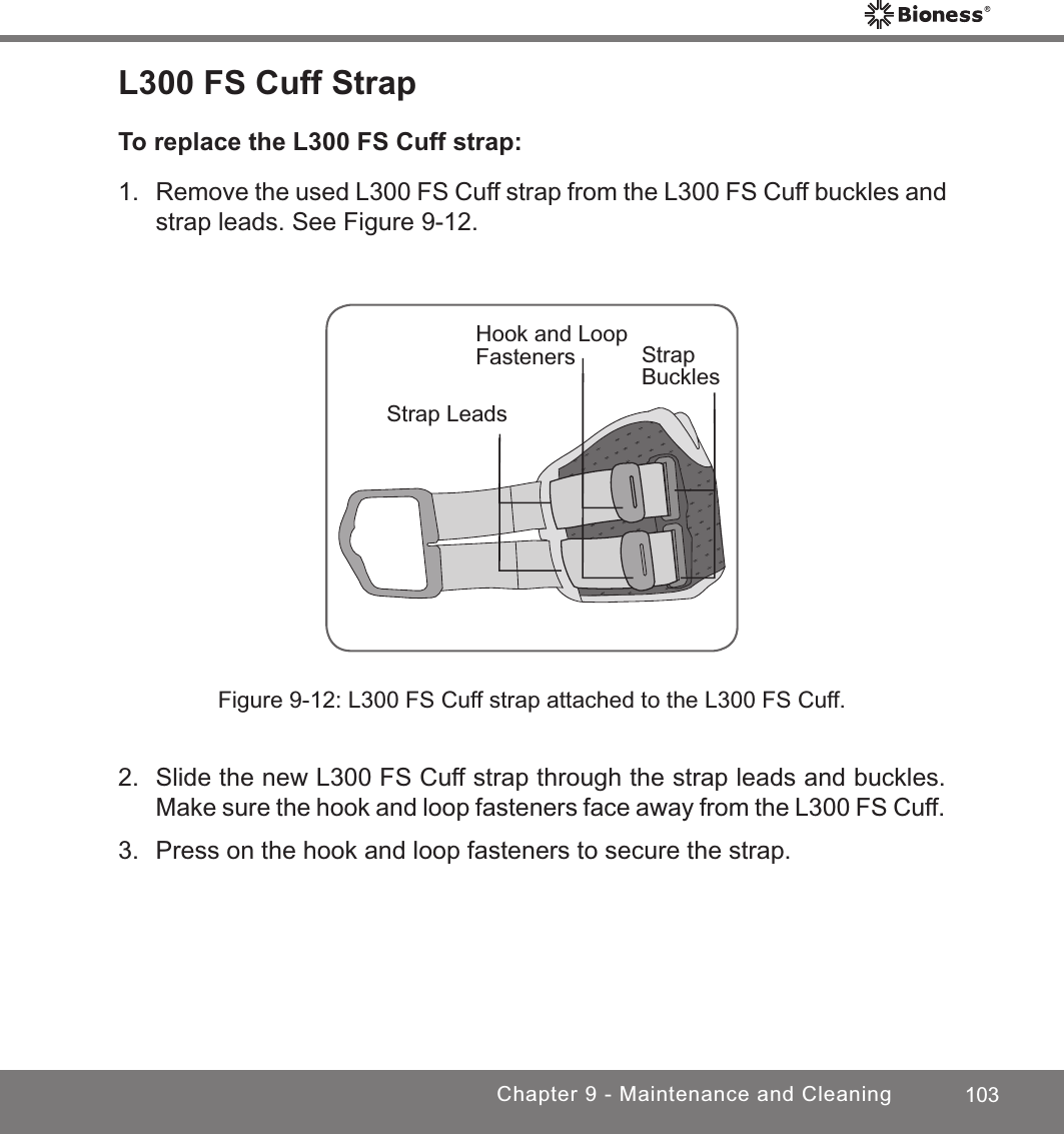 103Chapter 9 - Maintenance and CleaningL300 FS Cuff StrapTo replace the L300 FS Cuff strap:1.  Remove the used L300 FS Cuff strap from the L300 FS Cuff buckles and strap leads. See Figure 9-12.Strap BucklesStrap LeadsHook and Loop FastenersFigure 9-12: L300 FS Cuff strap attached to the L300 FS Cuff.2.  Slide the new L300 FS Cuff strap through the strap leads and buckles. Make sure the hook and loop fasteners face away from the L300 FS Cuff.3.  Press on the hook and loop fasteners to secure the strap.