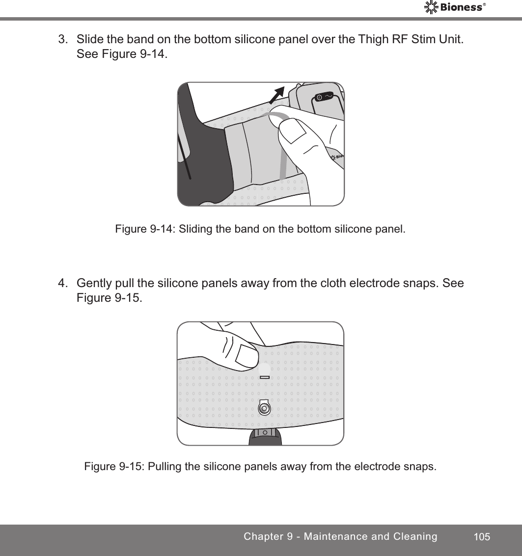 105Chapter 9 - Maintenance and Cleaning3.  Slide the band on the bottom silicone panel over the Thigh RF Stim Unit. See Figure 9-14.Figure 9-14: Sliding the band on the bottom silicone panel.Figure 9-15: Pulling the silicone panels away from the electrode snaps.4.  Gently pull the silicone panels away from the cloth electrode snaps. See Figure 9-15.