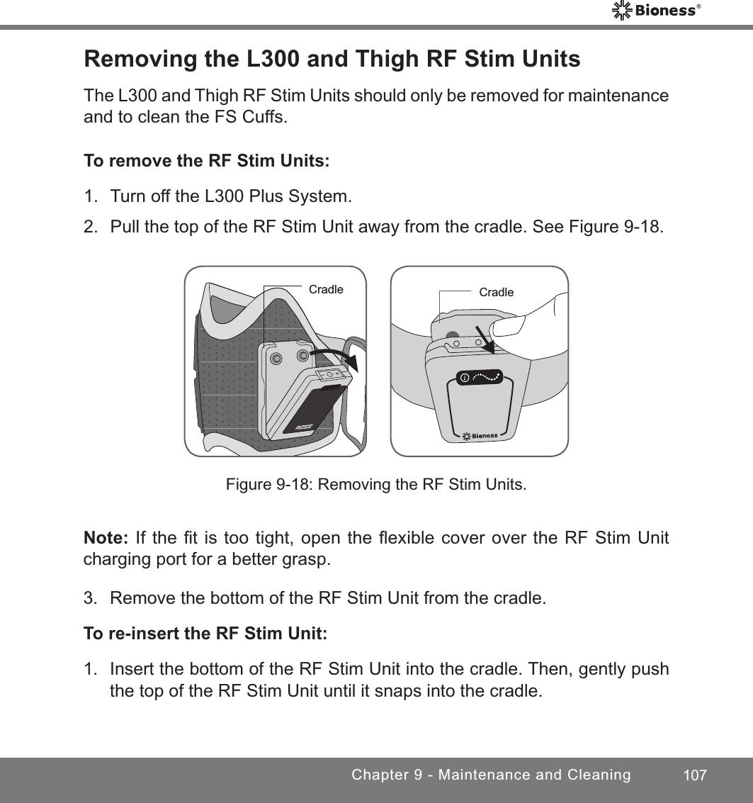 107Chapter 9 - Maintenance and CleaningRemoving the L300 and Thigh RF Stim UnitsThe L300 and Thigh RF Stim Units should only be removed for maintenance and to clean the FS Cuffs.To remove the RF Stim Units:1.  Turn off the L300 Plus System.2.  Pull the top of the RF Stim Unit away from the cradle. See Figure 9-18. Figure 9-18: Removing the RF Stim Units.Note: If the ﬁt is too tight, open the ﬂexible cover over the RF Stim Unit charging port for a better grasp.3.  Remove the bottom of the RF Stim Unit from the cradle.To re-insert the RF Stim Unit:1.  Insert the bottom of the RF Stim Unit into the cradle. Then, gently push the top of the RF Stim Unit until it snaps into the cradle.Cradle Cradle