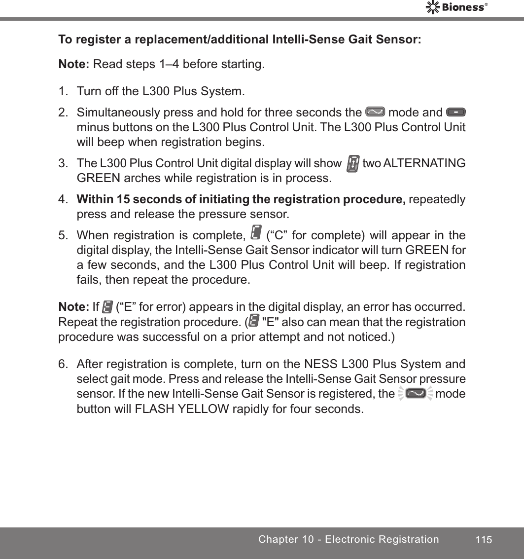 115Chapter 10 - Electronic RegistrationTo register a replacement/additional Intelli-Sense Gait Sensor:Note: Read steps 1–4 before starting.1.  Turn off the L300 Plus System.2.  Simultaneously press and hold for three seconds the   mode and   minus buttons on the L300 Plus Control Unit. The L300 Plus Control Unit will beep when registration begins.3. The L300 Plus Control Unit digital display will show   two ALTERNATING GREEN arches while registration is in process.4. Within 15 seconds of initiating the registration procedure, repeatedly press and release the pressure sensor.5.  When registration is complete,   (“C” for complete) will appear in the digital display, the Intelli-Sense Gait Sensor indicator will turn GREEN for a few seconds, and the L300 Plus Control Unit will beep. If registration fails, then repeat the procedure.Note: If   (“E” for error) appears in the digital display, an error has occurred. Repeat the registration procedure. (  &quot;E&quot; also can mean that the registration procedure was successful on a prior attempt and not noticed.)6.  After registration is complete, turn on the NESS L300 Plus System and select gait mode. Press and release the Intelli-Sense Gait Sensor pressure sensor. If the new Intelli-Sense Gait Sensor is registered, the   mode button will FLASH YELLOW rapidly for four seconds.