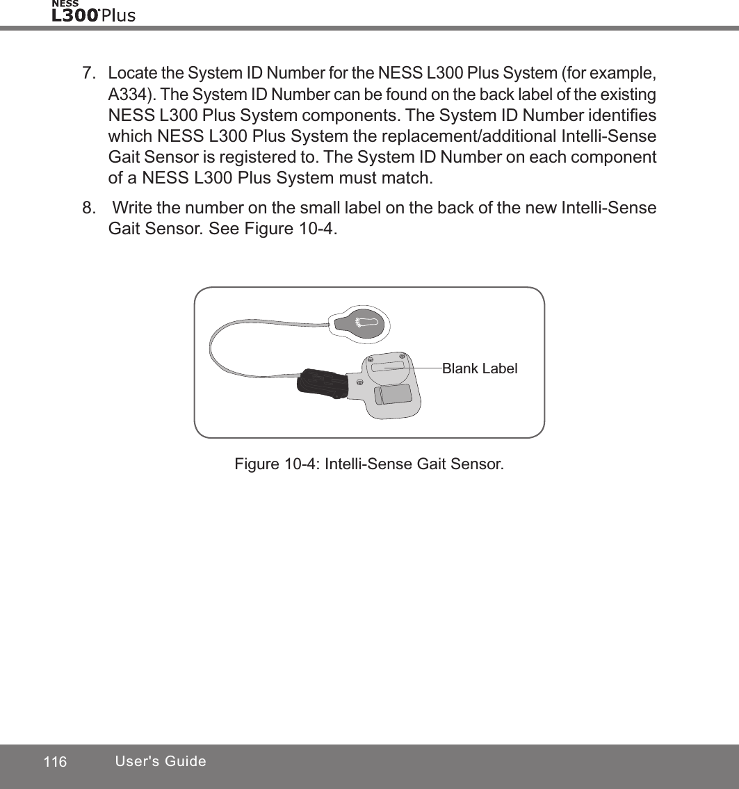 116 User&apos;s GuideBlank Label7. Locate the System ID Number for the NESS L300 Plus System (for example, A334). The System ID Number can be found on the back label of the existing NESS L300 Plus System components. The System ID Number identiﬁes which NESS L300 Plus System the replacement/additional Intelli-Sense Gait Sensor is registered to. The System ID Number on each component of a NESS L300 Plus System must match.8.   Write the number on the small label on the back of the new Intelli-Sense Gait Sensor. See Figure 10-4.Figure 10-4: Intelli-Sense Gait Sensor.