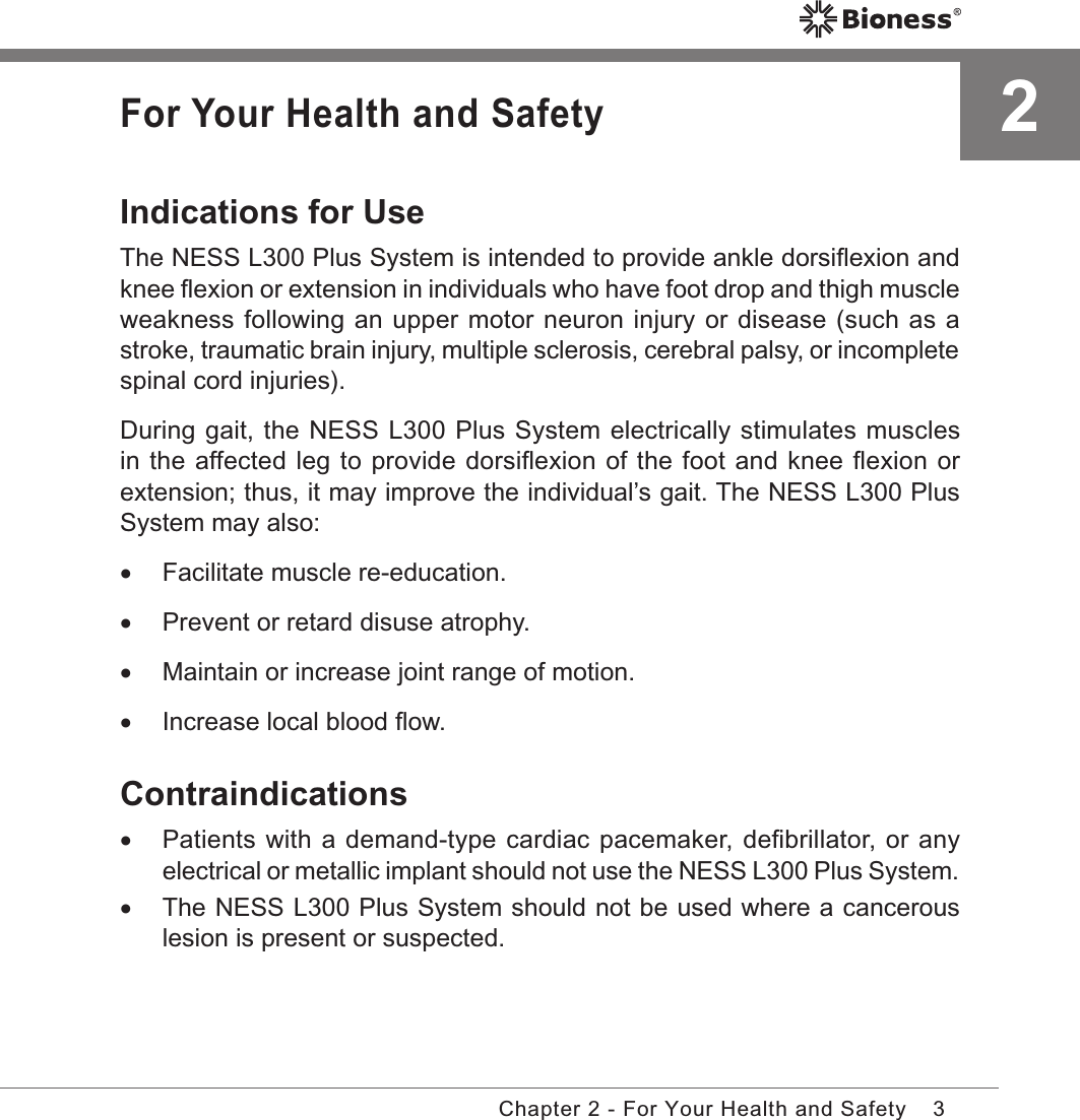 3Chapter 2 - For Your Health and SafetyFor Your Health and SafetyIndications for UseThe NESS L300 Plus System is intended to provide ankle dorsiﬂexion and knee ﬂexion or extension in individuals who have foot drop and thigh muscle weakness following an upper motor neuron injury or disease (such as a stroke, traumatic brain injury, multiple sclerosis, cerebral palsy, or incomplete spinal cord injuries).During gait, the NESS L300 Plus System electrically stimulates muscles in the affected leg to provide dorsiﬂexion of the foot and knee ﬂexion or extension; thus, it may improve the individual’s gait. The NESS L300 Plus System may also: •Facilitate muscle re-education. •Prevent or retard disuse atrophy. •Maintain or increase joint range of motion. •Increase local blood ﬂow.Contraindications •Patients with a demand-type cardiac pacemaker, deﬁbrillator, or any electrical or metallic implant should not use the NESS L300 Plus System. •The NESS L300 Plus System should not be used where a cancerous lesion is present or suspected.2