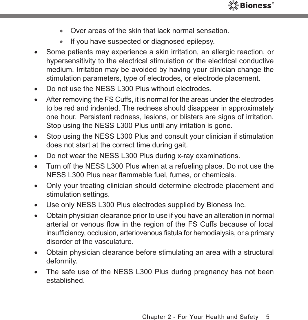 5Chapter 2 - For Your Health and Safety •Over areas of the skin that lack normal sensation. •If you have suspected or diagnosed epilepsy. •Some patients may experience a skin irritation, an allergic reaction, or hypersensitivity to the electrical stimulation or the electrical conductive medium. Irritation may be avoided by having your clinician change the stimulation parameters, type of electrodes, or electrode placement. •Do not use the NESS L300 Plus without electrodes. •After removing the FS Cuffs, it is normal for the areas under the electrodes to be red and indented. The redness should disappear in approximately one hour. Persistent redness, lesions, or blisters are signs of irritation. Stop using the NESS L300 Plus until any irritation is gone. •Stop using the NESS L300 Plus and consult your clinician if stimulation does not start at the correct time during gait. •Do not wear the NESS L300 Plus during x-ray examinations. •Turn off the NESS L300 Plus when at a refueling place. Do not use the NESS L300 Plus near ﬂammable fuel, fumes, or chemicals. •Only your treating clinician should determine electrode placement and stimulation settings. •Use only NESS L300 Plus electrodes supplied by Bioness Inc. •Obtain physician clearance prior to use if you have an alteration in normal arterial or venous ﬂow in the region of the FS Cuffs because of local insufﬁciency, occlusion, arteriovenous ﬁstula for hemodialysis, or a primary disorder of the vasculature. •Obtain physician clearance before stimulating an area with a structural deformity. •The safe use of the NESS L300 Plus during pregnancy has not been established.