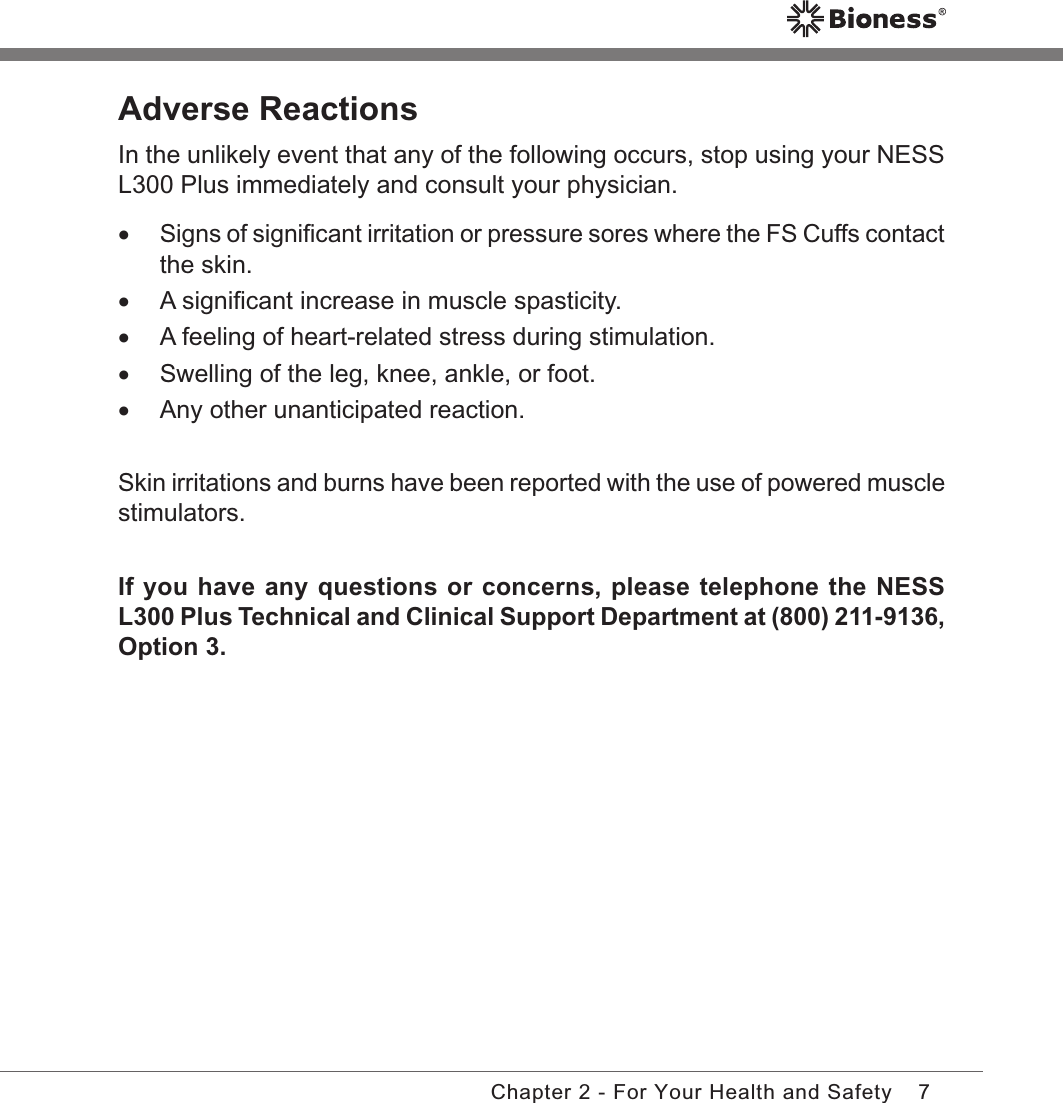 7Chapter 2 - For Your Health and SafetyAdverse ReactionsIn the unlikely event that any of the following occurs, stop using your NESS L300 Plus immediately and consult your physician. •Signs of signiﬁcant irritation or pressure sores where the FS Cuffs contact the skin. •A signiﬁcant increase in muscle spasticity. •A feeling of heart-related stress during stimulation. •Swelling of the leg, knee, ankle, or foot. •Any other unanticipated reaction.Skin irritations and burns have been reported with the use of powered muscle stimulators.If you have any questions or concerns, please telephone the NESS L300 Plus Technical and Clinical Support Department at (800) 211-9136, Option 3.