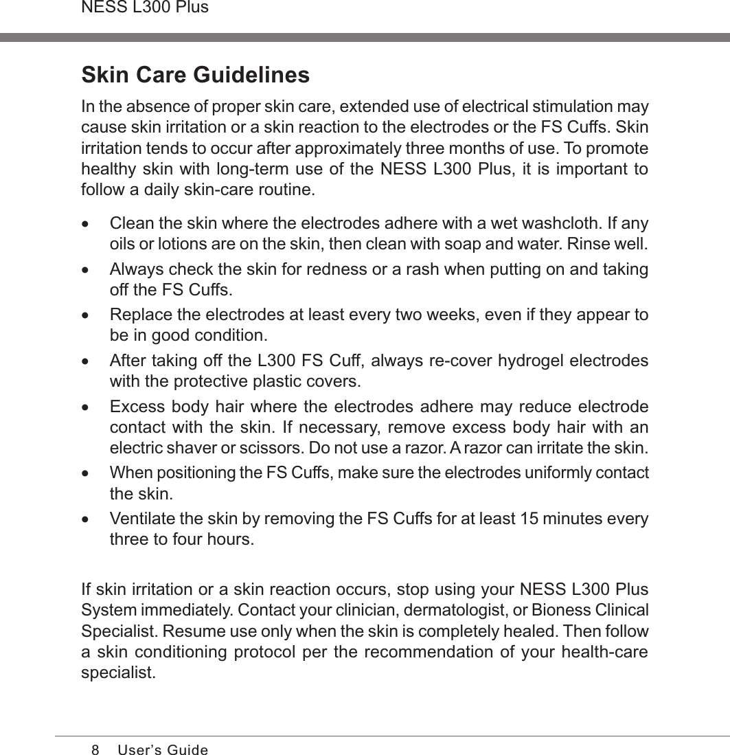 8NESS L300 PlusUser’s GuideSkin Care GuidelinesIn the absence of proper skin care, extended use of electrical stimulation may cause skin irritation or a skin reaction to the electrodes or the FS Cuffs. Skin irritation tends to occur after approximately three months of use. To promote healthy skin with long-term use of the NESS L300 Plus, it is important to follow a daily skin-care routine. •Clean the skin where the electrodes adhere with a wet washcloth. If any oils or lotions are on the skin, then clean with soap and water. Rinse well. •Always check the skin for redness or a rash when putting on and taking off the FS Cuffs.  •Replace the electrodes at least every two weeks, even if they appear to be in good condition. •After taking off the L300 FS Cuff, always re-cover hydrogel electrodes with the protective plastic covers. •Excess body hair where the electrodes adhere may reduce electrode contact with the skin. If necessary, remove excess body hair with an electric shaver or scissors. Do not use a razor. A razor can irritate the skin. •When positioning the FS Cuffs, make sure the electrodes uniformly contact the skin. •Ventilate the skin by removing the FS Cuffs for at least 15 minutes every three to four hours.If skin irritation or a skin reaction occurs, stop using your NESS L300 Plus System immediately. Contact your clinician, dermatologist, or Bioness Clinical Specialist. Resume use only when the skin is completely healed. Then follow a skin conditioning protocol per the recommendation of your health-care specialist.