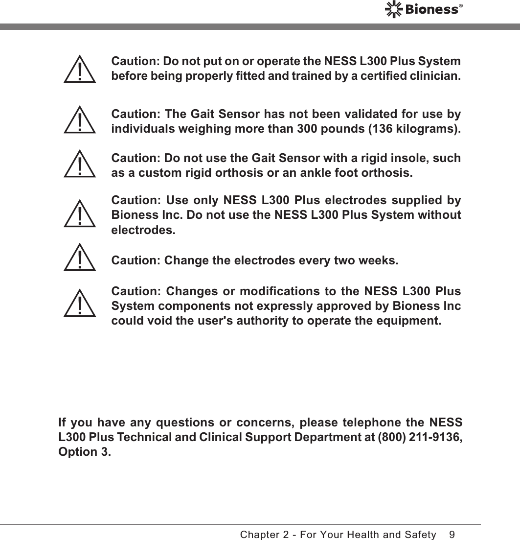 9Chapter 2 - For Your Health and SafetyIf you have any questions or concerns, please telephone the NESS L300 Plus Technical and Clinical Support Department at (800) 211-9136, Option 3.Caution: Do not put on or operate the NESS L300 Plus System before being properly ﬁtted and trained by a certiﬁed clinician.Caution: The Gait Sensor has not been validated for use by individuals weighing more than 300 pounds (136 kilograms).Caution: Do not use the Gait Sensor with a rigid insole, such as a custom rigid orthosis or an ankle foot orthosis.Caution: Use only NESS L300 Plus electrodes supplied by Bioness Inc. Do not use the NESS L300 Plus System without electrodes.Caution: Change the electrodes every two weeks.Caution: Changes or modiﬁcations to the NESS L300 Plus System components not expressly approved by Bioness Inc could void the user&apos;s authority to operate the equipment.