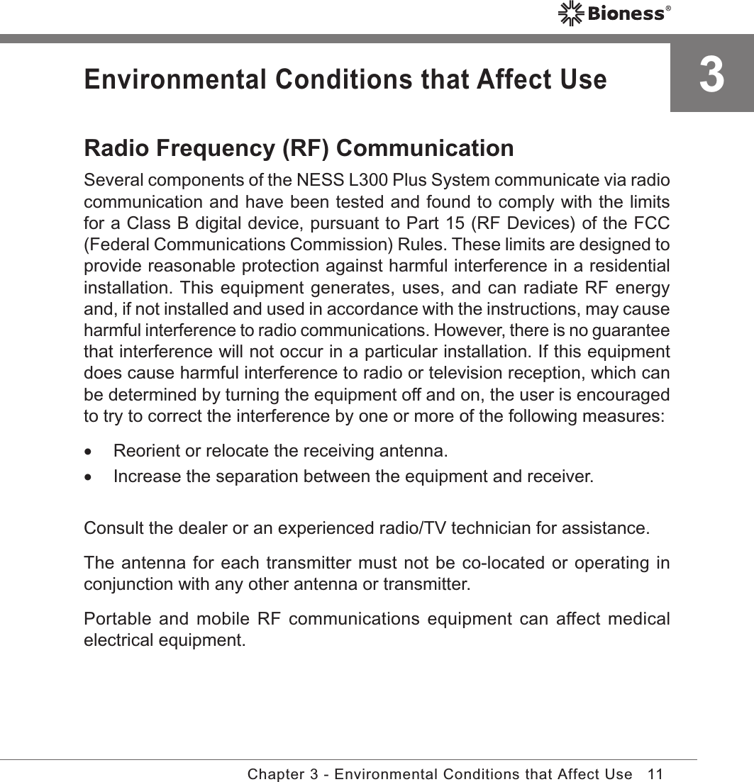 11Chapter 3 - Environmental Conditions that Affect Use3Environmental Conditions that Affect UseRadio Frequency (RF) CommunicationSeveral components of the NESS L300 Plus System communicate via radio communication and have been tested and found to comply with the limits for a Class B digital device, pursuant to Part 15 (RF Devices) of the FCC (Federal Communications Commission) Rules. These limits are designed to provide reasonable protection against harmful interference in a residential installation. This equipment generates, uses, and can radiate RF energy and, if not installed and used in accordance with the instructions, may cause harmful interference to radio communications. However, there is no guarantee that interference will not occur in a particular installation. If this equipment does cause harmful interference to radio or television reception, which can be determined by turning the equipment off and on, the user is encouraged to try to correct the interference by one or more of the following measures: •Reorient or relocate the receiving antenna. •Increase the separation between the equipment and receiver.Consult the dealer or an experienced radio/TV technician for assistance.The antenna for each transmitter must not be co-located or operating in conjunction with any other antenna or transmitter.Portable and  mobile  RF  communications  equipment can  affect medical electrical equipment.