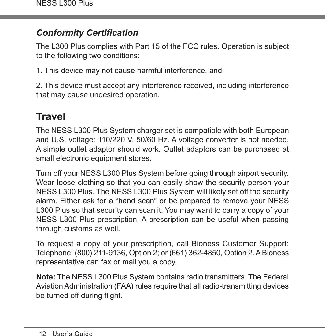 12NESS L300 PlusUser’s GuideConformity CertiﬁcationThe L300 Plus complies with Part 15 of the FCC rules. Operation is subject to the following two conditions:1. This device may not cause harmful interference, and2. This device must accept any interference received, including interference that may cause undesired operation.TravelThe NESS L300 Plus System charger set is compatible with both European and U.S. voltage: 110/220 V, 50/60 Hz. A voltage converter is not needed. A simple outlet adaptor should work. Outlet adaptors can be purchased at small electronic equipment stores.Turn off your NESS L300 Plus System before going through airport security. Wear loose clothing so that you can easily show the security person your NESS L300 Plus. The NESS L300 Plus System will likely set off the security alarm. Either ask for a “hand scan” or be prepared to remove your NESS L300 Plus so that security can scan it. You may want to carry a copy of your NESS L300 Plus prescription. A prescription can be useful when passing through customs as well.To request  a copy of your prescription, call Bioness Customer Support: Telephone: (800) 211-9136, Option 2; or (661) 362-4850, Option 2. A Bioness representative can fax or mail you a copy. Note: The NESS L300 Plus System contains radio transmitters. The Federal Aviation Administration (FAA) rules require that all radio-transmitting devices be turned off during ﬂight.