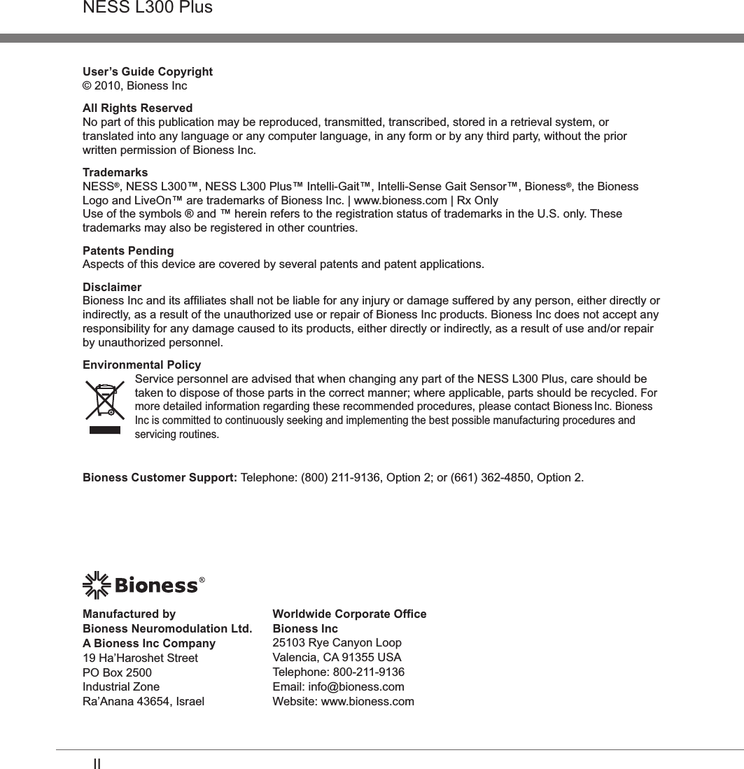 IINESS L300 PlusUser’s Guide Copyright© 2010, Bioness IncAll Rights ReservedNo part of this publication may be reproduced, transmitted, transcribed, stored in a retrieval system, or translated into any language or any computer language, in any form or by any third party, without the prior written permission of Bioness Inc.TrademarksNESS®, NESS L300™, NESS L300 Plus™ Intelli-Gait™, Intelli-Sense Gait Sensor™, Bioness®, the Bioness Logo and LiveOn™ are trademarks of Bioness Inc. | www.bioness.com | Rx OnlyUse of the symbols ® and ™ herein refers to the registration status of trademarks in the U.S. only. These trademarks may also be registered in other countries.Patents PendingAspects of this device are covered by several patents and patent applications.Disclaimer Bioness Inc and its afﬁliates shall not be liable for any injury or damage suffered by any person, either directly or indirectly, as a result of the unauthorized use or repair of Bioness Inc products. Bioness Inc does not accept any responsibility for any damage caused to its products, either directly or indirectly, as a result of use and/or repair by unauthorized personnel.Environmental PolicyService personnel are advised that when changing any part of the NESS L300 Plus, care should be taken to dispose of those parts in the correct manner; where applicable, parts should be recycled. For more detailed information regarding these recommended procedures, please contact Bioness Inc. Bioness Inc is committed to continuously seeking and implementing the best possible manufacturing procedures and servicing routines.Worldwide Corporate OfﬁceBioness Inc25103 Rye Canyon Loop Valencia, CA 91355 USATelephone: 800-211-9136 Email: info@bioness.comWebsite: www.bioness.comManufactured by  Bioness Neuromodulation Ltd.  A Bioness Inc Company19 Ha’Haroshet StreetPO Box 2500Industrial ZoneRa’Anana 43654, IsraelBioness Customer Support: Telephone: (800) 211-9136, Option 2; or (661) 362-4850, Option 2.