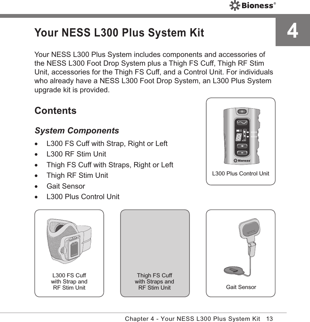 13Chapter 4 - Your NESS L300 Plus System KitYour NESS L300 Plus System KitYour NESS L300 Plus System includes components and accessories of the NESS L300 Foot Drop System plus a Thigh FS Cuff, Thigh RF Stim Unit, accessories for the Thigh FS Cuff, and a Control Unit. For individuals who already have a NESS L300 Foot Drop System, an L300 Plus System upgrade kit is provided.ContentsSystem Components •L300 FS Cuff with Strap, Right or Left •L300 RF Stim Unit •Thigh FS Cuff with Straps, Right or Left •Thigh RF Stim Unit •Gait Sensor •L300 Plus Control Unit4L300 Plus Control UnitL300 FS Cuffwith Strap and RF Stim UnitThigh FS Cuffwith Straps and RF Stim Unit Gait Sensor