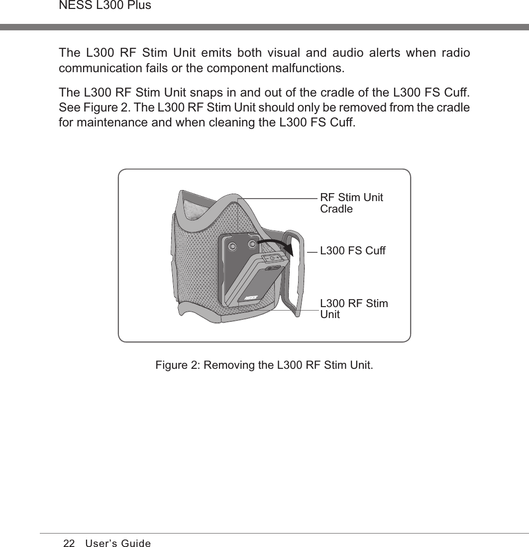 22NESS L300 PlusUser’s GuideRF Stim Unit CradleL300 FS CuffL300 RF Stim UnitFigure 2: Removing the L300 RF Stim Unit.The  L300  RF  Stim  Unit  emits  both  visual  and  audio  alerts  when  radio communication fails or the component malfunctions.The L300 RF Stim Unit snaps in and out of the cradle of the L300 FS Cuff. See Figure 2. The L300 RF Stim Unit should only be removed from the cradle for maintenance and when cleaning the L300 FS Cuff.