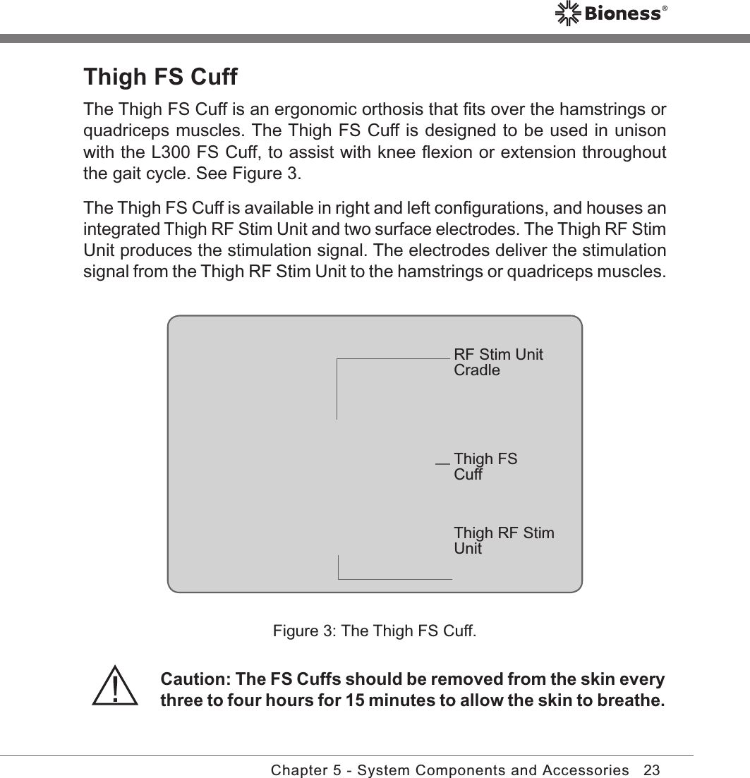 23Chapter 5 - System Components and AccessoriesThigh FS Cuff The Thigh FS Cuff is an ergonomic orthosis that ﬁts over the hamstrings or quadriceps muscles. The Thigh FS Cuff is designed to be used in unison with the L300 FS Cuff, to assist with knee ﬂexion or extension throughout the gait cycle. See Figure 3.The Thigh FS Cuff is available in right and left conﬁgurations, and houses an integrated Thigh RF Stim Unit and two surface electrodes. The Thigh RF Stim Unit produces the stimulation signal. The electrodes deliver the stimulation signal from the Thigh RF Stim Unit to the hamstrings or quadriceps muscles.Figure 3: The Thigh FS Cuff.RF Stim Unit CradleThigh FS CuffThigh RF Stim UnitCaution: The FS Cuffs should be removed from the skin every three to four hours for 15 minutes to allow the skin to breathe.