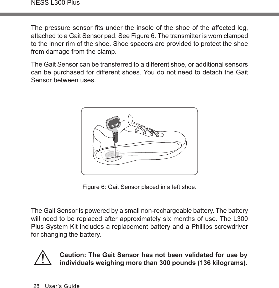 28NESS L300 PlusUser’s GuideFigure 6: Gait Sensor placed in a left shoe.The pressure sensor ﬁts under the insole of the shoe of the affected leg, attached to a Gait Sensor pad. See Figure 6. The transmitter is worn clamped to the inner rim of the shoe. Shoe spacers are provided to protect the shoe from damage from the clamp.The Gait Sensor can be transferred to a different shoe, or additional sensors can be purchased for different shoes. You do not need to detach the Gait Sensor between uses.The Gait Sensor is powered by a small non-rechargeable battery. The battery will need to be replaced after approximately six months of use. The L300 Plus System Kit includes a replacement battery and a Phillips screwdriver for changing the battery.Caution: The Gait Sensor has not been validated for use by individuals weighing more than 300 pounds (136 kilograms).