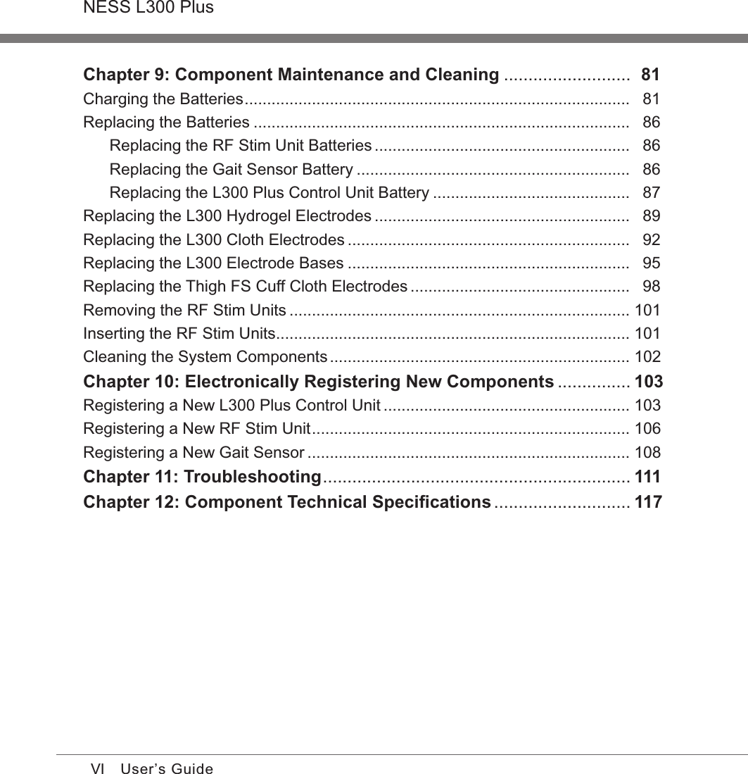VINESS L300 PlusUser’s GuideChapter 9: Component Maintenance and Cleaning ..........................   81Charging the Batteries ......................................................................................   81Replacing the Batteries ....................................................................................   86Replacing the RF Stim Unit Batteries .........................................................   86Replacing the Gait Sensor Battery .............................................................   86Replacing the L300 Plus Control Unit Battery ............................................   87Replacing the L300 Hydrogel Electrodes .........................................................   89Replacing the L300 Cloth Electrodes ...............................................................   92Replacing the L300 Electrode Bases ...............................................................   95Replacing the Thigh FS Cuff Cloth Electrodes .................................................   98Removing the RF Stim Units ............................................................................  101Inserting the RF Stim Units ...............................................................................  101Cleaning the System Components ...................................................................  102Chapter 10: Electronically Registering New Components ...............  103Registering a New L300 Plus Control Unit .......................................................  103Registering a New RF Stim Unit .......................................................................  106Registering a New Gait Sensor ........................................................................  108Chapter 11: Troubleshooting ...............................................................  111Chapter 12: Component Technical Speciﬁcations ............................  117